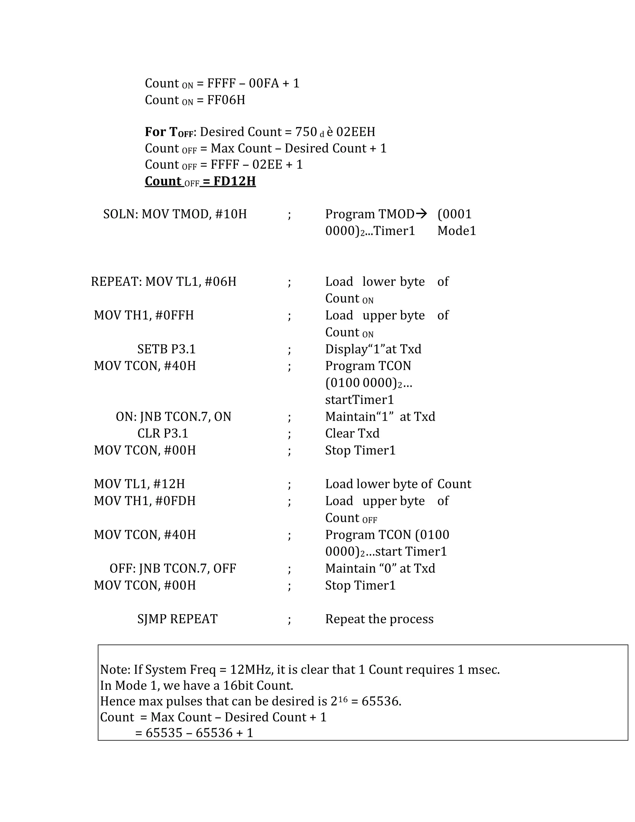 Count ON = FFFF – 00FA + 1
Count ON = FF06H
For TOFF: Desired Count = 750 d è 02EEH
Count OFF = Max Count – Desired Count + 1
Count OFF = FFFF – 02EE + 1
Count OFF = FD12H
SOLN: MOV TMOD, #10H ; Program TMOD (0001
0000)2...Timer1 Mode1
REPEAT: MOV TL1, #06H ; Load lower byte of
Count ON
MOV TH1, #0FFH ; Load upper byte of
Count ON
SETB P3.1 ; Display“1”at Txd
MOV TCON, #40H ; Program TCON
(0100 0000)2…
startTimer1
ON: JNB TCON.7, ON ; Maintain“1” at Txd
CLR P3.1 ; Clear Txd
MOV TCON, #00H ; Stop Timer1
MOV TL1, #12H ; Load lower byte of Count
MOV TH1, #0FDH ; Load upper byte of
Count OFF
MOV TCON, #40H ; Program TCON (0100
0000)2…start Timer1
OFF: JNB TCON.7, OFF ; Maintain “0” at Txd
MOV TCON, #00H ; Stop Timer1
SJMP REPEAT ; Repeat the process
Note: If System Freq = 12MHz, it is clear that 1 Count requires 1 msec.
In Mode 1, we have a 16bit Count.
Hence max pulses that can be desired is 216 = 65536.
Count = Max Count – Desired Count + 1
= 65535 – 65536 + 1
 