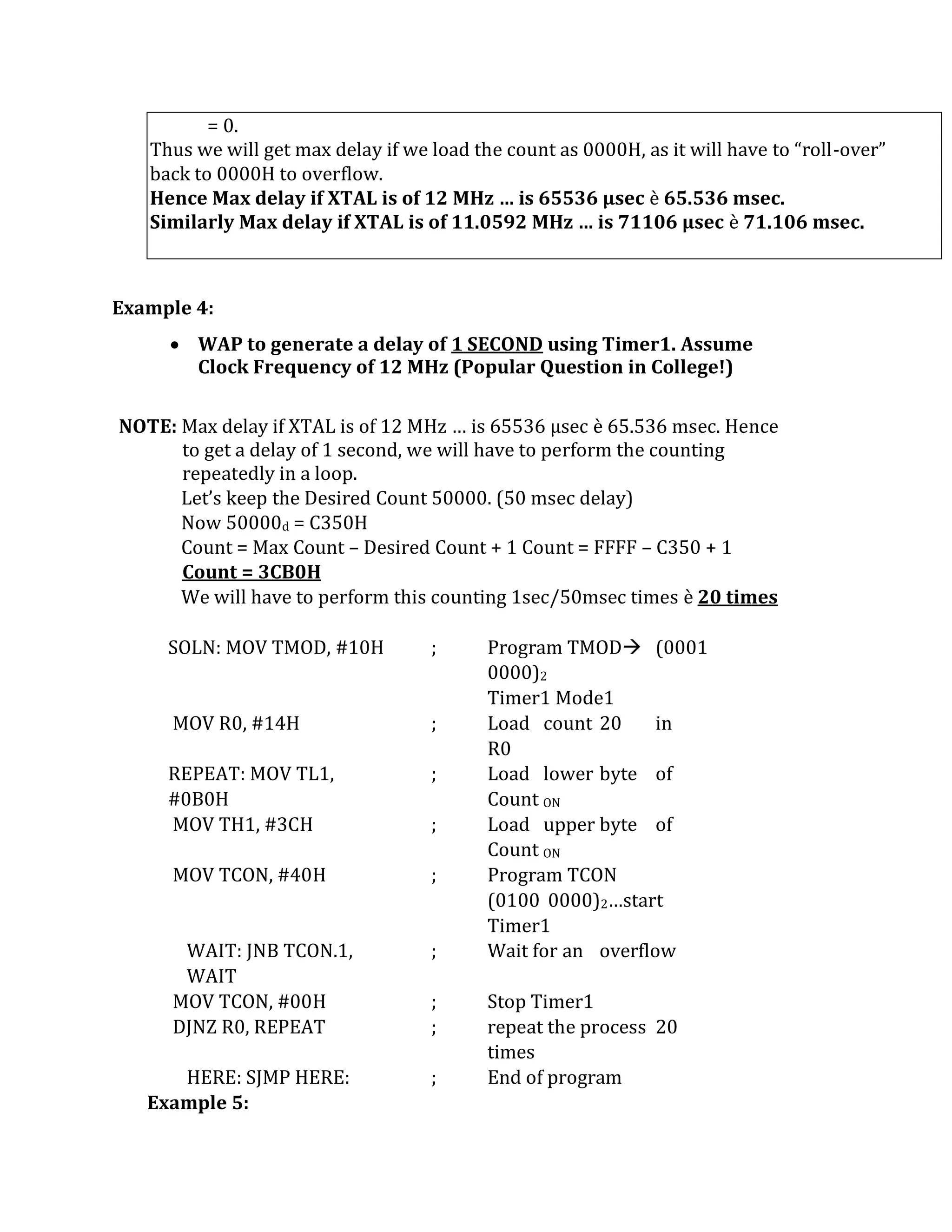 = 0.
Thus we will get max delay if we load the count as 0000H, as it will have to “roll-over”
back to 0000H to overflow.
Hence Max delay if XTAL is of 12 MHz … is 65536 µsec è 65.536 msec.
Similarly Max delay if XTAL is of 11.0592 MHz … is 71106 µsec è 71.106 msec.
Example 4:
 WAP to generate a delay of 1 SECOND using Timer1. Assume
Clock Frequency of 12 MHz (Popular Question in College!)
NOTE: Max delay if XTAL is of 12 MHz … is 65536 µsec è 65.536 msec. Hence
to get a delay of 1 second, we will have to perform the counting
repeatedly in a loop.
Let’s keep the Desired Count 50000. (50 msec delay)
Now 50000d = C350H
Count = Max Count – Desired Count + 1 Count = FFFF – C350 + 1
Count = 3CB0H
We will have to perform this counting 1sec/50msec times è 20 times
SOLN: MOV TMOD, #10H ; Program TMOD (0001
0000)2
Timer1 Mode1
MOV R0, #14H ; Load count 20 in
R0
REPEAT: MOV TL1,
#0B0H
; Load lower byte of
Count ON
MOV TH1, #3CH ; Load upper byte of
Count ON
MOV TCON, #40H ; Program TCON
(0100 0000)2…start
Timer1
WAIT: JNB TCON.1,
WAIT
; Wait for an overflow
MOV TCON, #00H ; Stop Timer1
DJNZ R0, REPEAT ; repeat the process 20
times
HERE: SJMP HERE: ; End of program
Example 5:
 