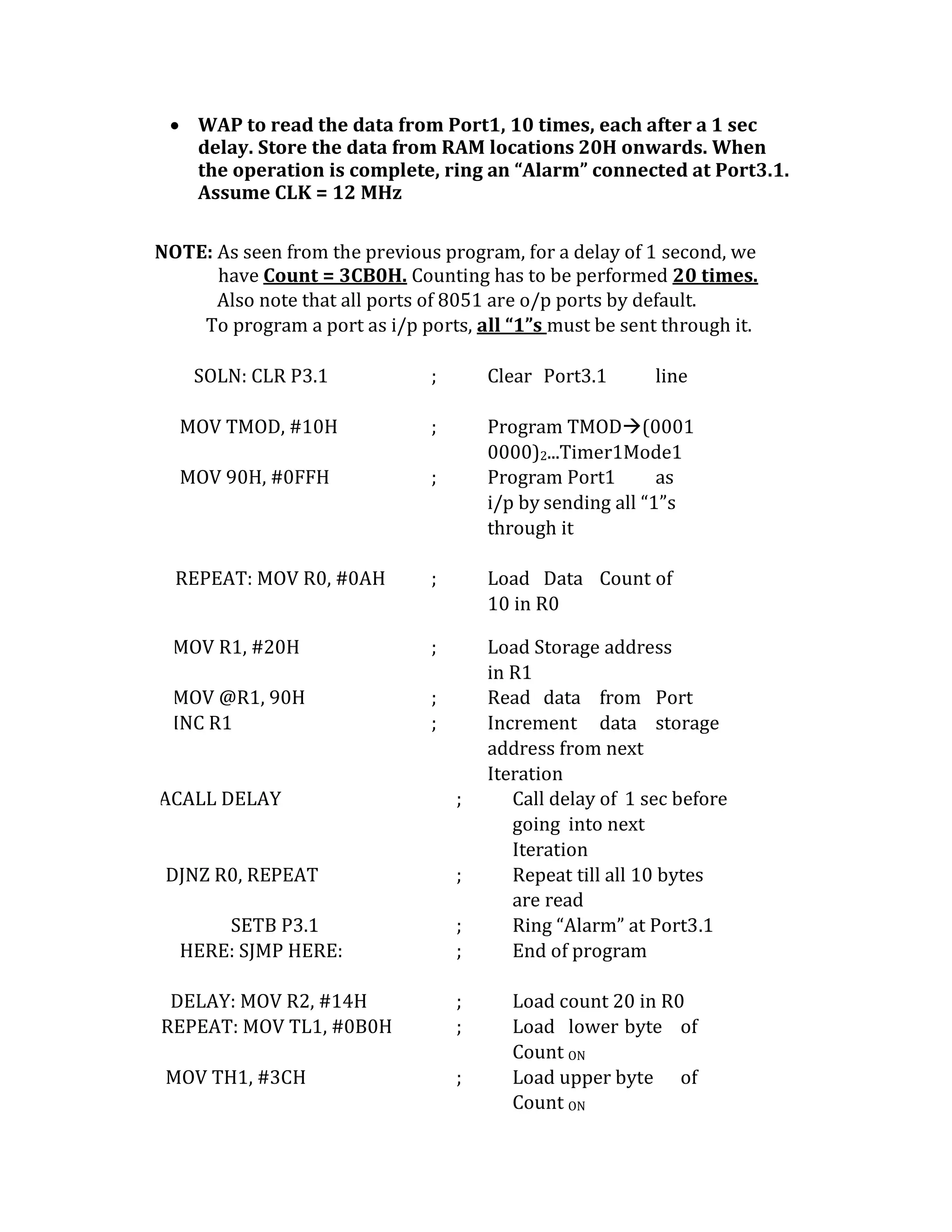  WAP to read the data from Port1, 10 times, each after a 1 sec
delay. Store the data from RAM locations 20H onwards. When
the operation is complete, ring an “Alarm” connected at Port3.1.
Assume CLK = 12 MHz
NOTE: As seen from the previous program, for a delay of 1 second, we
have Count = 3CB0H. Counting has to be performed 20 times.
Also note that all ports of 8051 are o/p ports by default.
To program a port as i/p ports, all “1”s must be sent through it.
SOLN: CLR P3.1 ; Clear Port3.1 line
MOV TMOD, #10H ; Program TMOD(0001
0000)2...Timer1Mode1
MOV 90H, #0FFH ; Program Port1 as
i/p by sending all “1”s
through it
REPEAT: MOV R0, #0AH ; Load Data Count of
10 in R0
MOV R1, #20H ; Load Storage address
in R1
MOV @R1, 90H ; Read data from Port
INC R1 ; Increment data storage
address from next
Iteration
ACALL DELAY ; Call delay of 1 sec before
going into next
Iteration
DJNZ R0, REPEAT ; Repeat till all 10 bytes
are read
SETB P3.1 ; Ring “Alarm” at Port3.1
HERE: SJMP HERE: ; End of program
DELAY: MOV R2, #14H ; Load count 20 in R0
REPEAT: MOV TL1, #0B0H ; Load lower byte of
Count ON
MOV TH1, #3CH ; Load upper byte of
Count ON
 