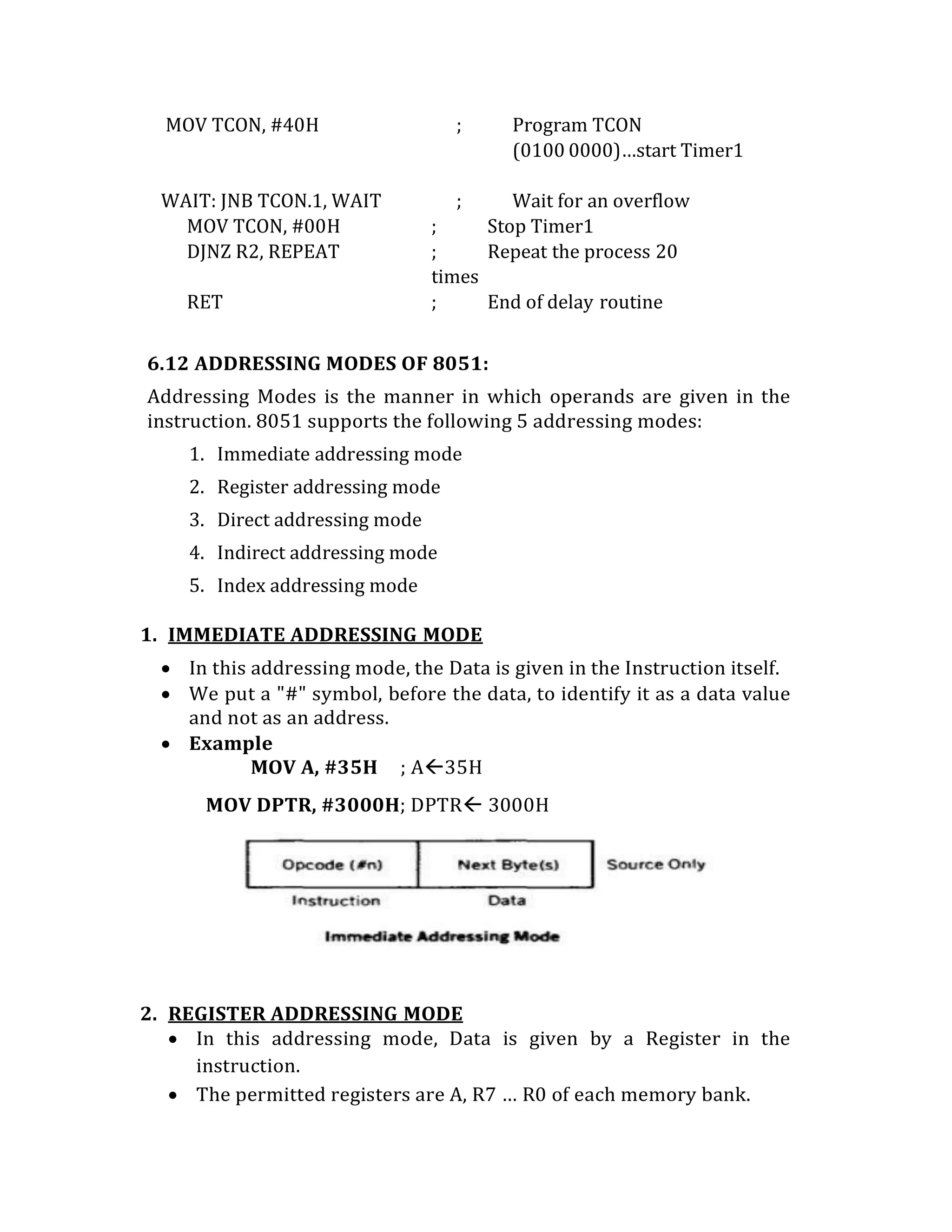 MOV TCON, #40H ; Program TCON
(0100 0000)…start Timer1
WAIT: JNB TCON.1, WAIT ; Wait for an overflow
MOV TCON, #00H ; Stop Timer1
DJNZ R2, REPEAT ; Repeat the process 20
times
RET ; End of delay routine
6.12 ADDRESSING MODES OF 8051:
Addressing Modes is the manner in which operands are given in the
instruction. 8051 supports the following 5 addressing modes:
1. Immediate addressing mode
2. Register addressing mode
3. Direct addressing mode
4. Indirect addressing mode
5. Index addressing mode
1. IMMEDIATE ADDRESSING MODE
 In this addressing mode, the Data is given in the Instruction itself.
 We put a "#" symbol, before the data, to identify it as a data value
and not as an address.
 Example
MOV A, #35H ; A35H
MOV DPTR, #3000H; DPTR 3000H
2. REGISTER ADDRESSING MODE
 In this addressing mode, Data is given by a Register in the
instruction.
 The permitted registers are A, R7 … R0 of each memory bank.
 