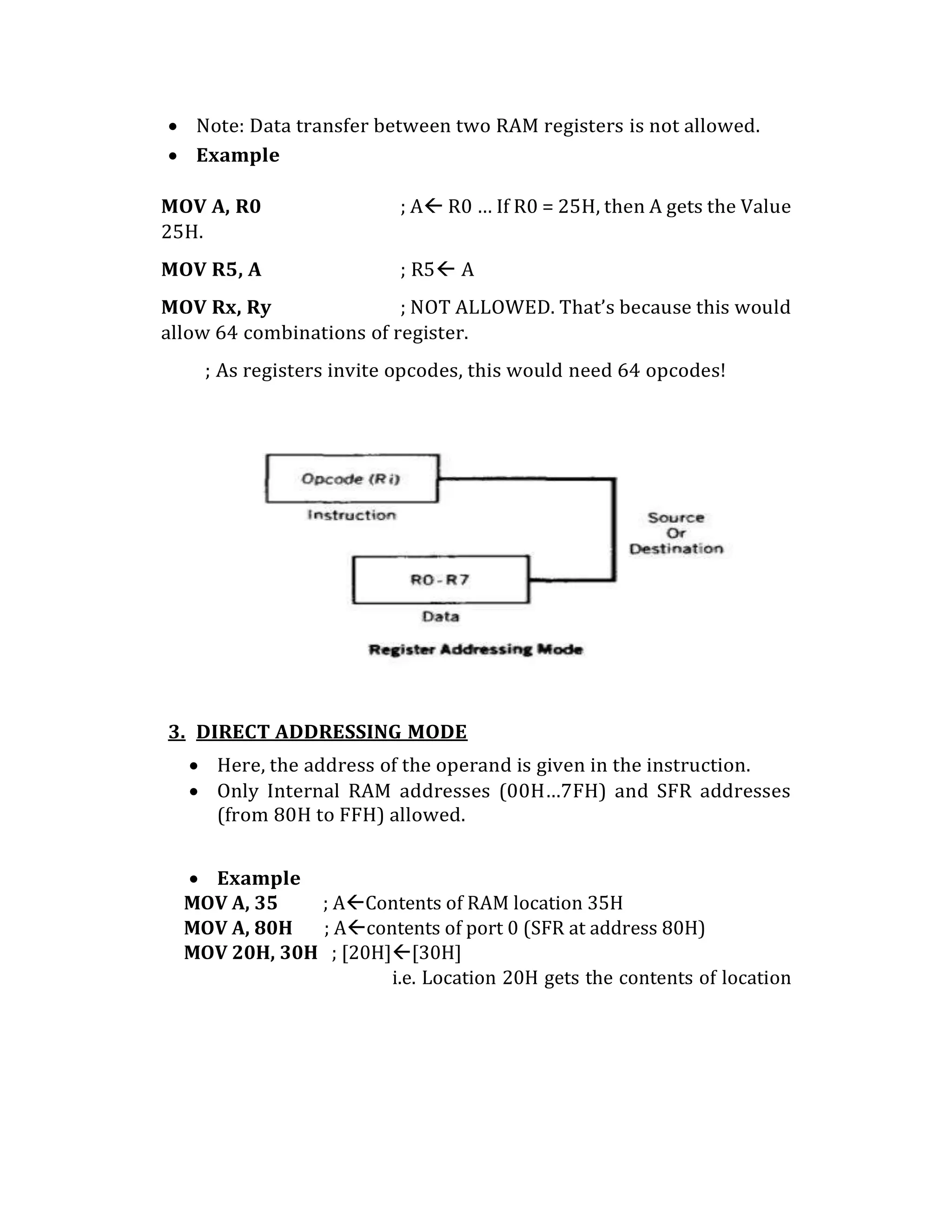  Note: Data transfer between two RAM registers is not allowed.
 Example
MOV A, R0 ; A R0 … If R0 = 25H, then A gets the Value
25H.
MOV R5, A ; R5 A
MOV Rx, Ry ; NOT ALLOWED. That’s because this would
allow 64 combinations of register.
; As registers invite opcodes, this would need 64 opcodes!
3. DIRECT ADDRESSING MODE
 Here, the address of the operand is given in the instruction.
 Only Internal RAM addresses (00H…7FH) and SFR addresses
(from 80H to FFH) allowed.
 Example
MOV A, 35 ; AContents of RAM location 35H
MOV A, 80H ; Acontents of port 0 (SFR at address 80H)
MOV 20H, 30H ; [20H][30H]
i.e. Location 20H gets the contents of location
 