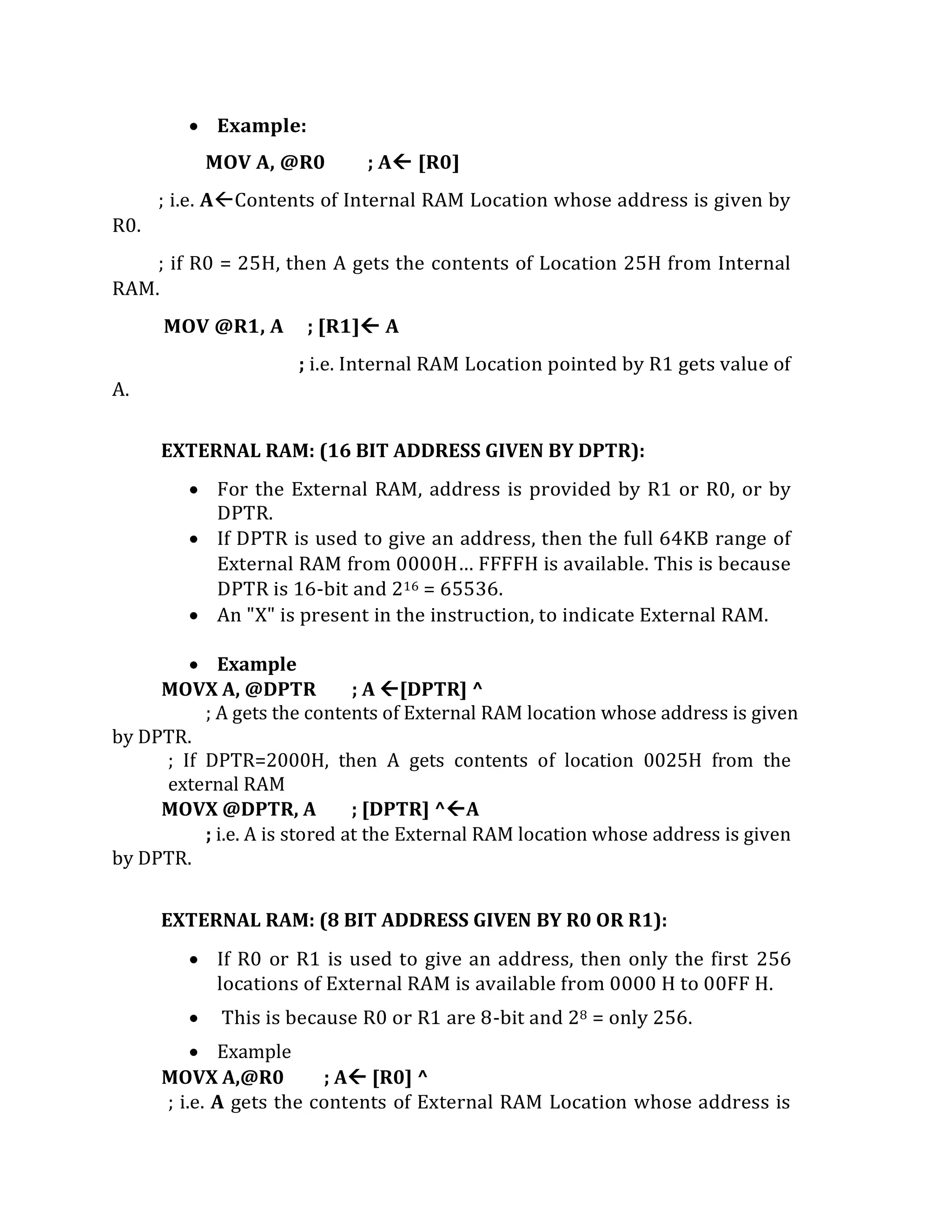  Example:
MOV A, @R0 ; A [R0]
; i.e. AContents of Internal RAM Location whose address is given by
R0.
; if R0 = 25H, then A gets the contents of Location 25H from Internal
RAM.
MOV @R1, A ; [R1] A
; i.e. Internal RAM Location pointed by R1 gets value of
A.
EXTERNAL RAM: (16 BIT ADDRESS GIVEN BY DPTR):
 For the External RAM, address is provided by R1 or R0, or by
DPTR.
 If DPTR is used to give an address, then the full 64KB range of
External RAM from 0000H… FFFFH is available. This is because
DPTR is 16-bit and 216 = 65536.
 An "X" is present in the instruction, to indicate External RAM.
 Example
MOVX A, @DPTR ; A [DPTR] ^
; A gets the contents of External RAM location whose address is given
by DPTR.
; If DPTR=2000H, then A gets contents of location 0025H from the
external RAM
MOVX @DPTR, A ; [DPTR] ^A
; i.e. A is stored at the External RAM location whose address is given
by DPTR.
EXTERNAL RAM: (8 BIT ADDRESS GIVEN BY R0 OR R1):
 If R0 or R1 is used to give an address, then only the first 256
locations of External RAM is available from 0000 H to 00FF H.
 This is because R0 or R1 are 8-bit and 28 = only 256.
 Example
MOVX A,@R0 ; A [R0] ^
; i.e. A gets the contents of External RAM Location whose address is
 