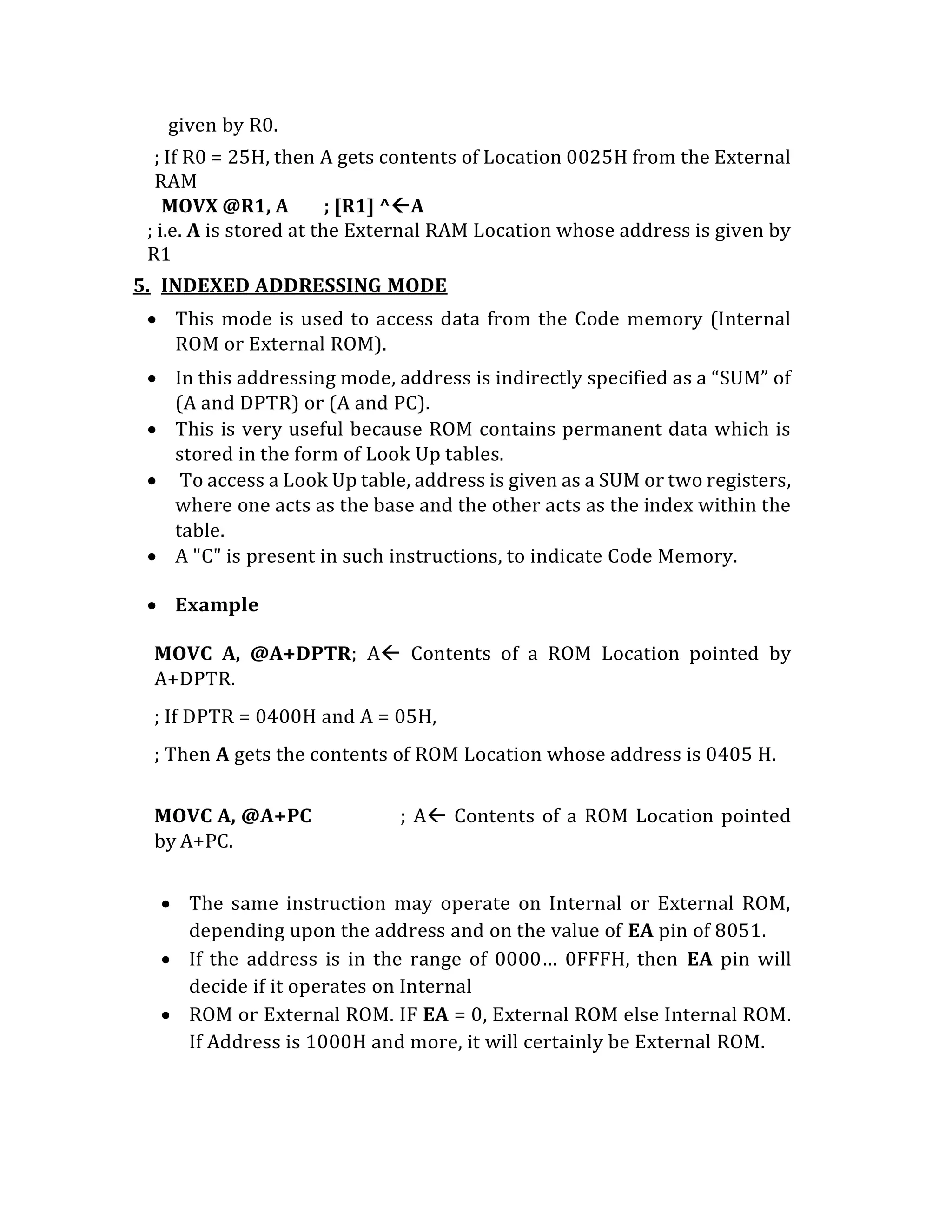 given by R0.
; If R0 = 25H, then A gets contents of Location 0025H from the External
RAM
MOVX @R1, A ; [R1] ^A
; i.e. A is stored at the External RAM Location whose address is given by
R1
5. INDEXED ADDRESSING MODE
 This mode is used to access data from the Code memory (Internal
ROM or External ROM).
 In this addressing mode, address is indirectly specified as a “SUM” of
(A and DPTR) or (A and PC).
 This is very useful because ROM contains permanent data which is
stored in the form of Look Up tables.
 To access a Look Up table, address is given as a SUM or two registers,
where one acts as the base and the other acts as the index within the
table.
 A "C" is present in such instructions, to indicate Code Memory.
 Example
MOVC A, @A+DPTR; A Contents of a ROM Location pointed by
A+DPTR.
; If DPTR = 0400H and A = 05H,
; Then A gets the contents of ROM Location whose address is 0405 H.
MOVC A, @A+PC ; A Contents of a ROM Location pointed
by A+PC.
 The same instruction may operate on Internal or External ROM,
depending upon the address and on the value of EA pin of 8051.
 If the address is in the range of 0000… 0FFFH, then EA pin will
decide if it operates on Internal
 ROM or External ROM. IF EA = 0, External ROM else Internal ROM.
If Address is 1000H and more, it will certainly be External ROM.
 