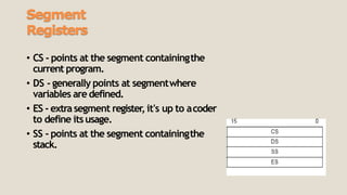 Segment
Registers
• CS - points at the segment containingthe
current program.
• DS - generally points at segmentwhere
variables are defined.
• ES - extrasegment register, it's up to acoder
to define itsusage.
• SS - points at the segment containingthe
stack.
 