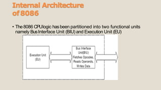 Internal Architecture
of8086
• The8086 CPUlogic hasbeen partitioned into two functional units
namely BusInterface Unit (BIU) and Execution Unit (EU)
 