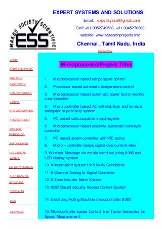EXPERT SYSTEMS AND SOLUTIONS
Email: expertsyssol@gmail.com
Cell: +91-9952749533, +91-9345276362
website: www.researchprojects.info
Chennai , Tamil Nadu, India
Mobile View
HOME
POWER SYSTEMS
IEEE 2012
ABSTRACTS
PROJECT AREAS
VIDEOS
KITS AND SPARES
PROJECTS LIST
ONE-DAY
WORKSHOP
JOB OPENINGS
ELECTRICAL
WORKS
ONLINE TUTORING
ELECTRONICS
SERVICING
CONTACTS
FAQ
Downloads
MicroprocessorProject Titles
1. Microprocessor based temperature control
2. Processor based automatic temperature control
3. Microprocessor based automatic power factor monitor
cum controller
4. Micro controller based AC volt stabilizer and furnace
safeguard supervisory system
5. PC based data acquisition card register
6. Microprocessor based accurate automatic conveyor
controller
7. PC based steam controller with PID action
8. Micro – controller based digital over current relay
9. Wireless Message via mobile hand set using 8085 and
LCD display system
10. Annunciation system for 8 faulty Conditions
11. 8 Channel Analog to Digital Converter
12. 8 Zone Intruder Alarm System
13. 8085 Based security Access Control System
14. Electronic Voting Machine microcontroller 8085
15. Microcontroller based Contact less Tacho Generator for
Speed Measurement.
 