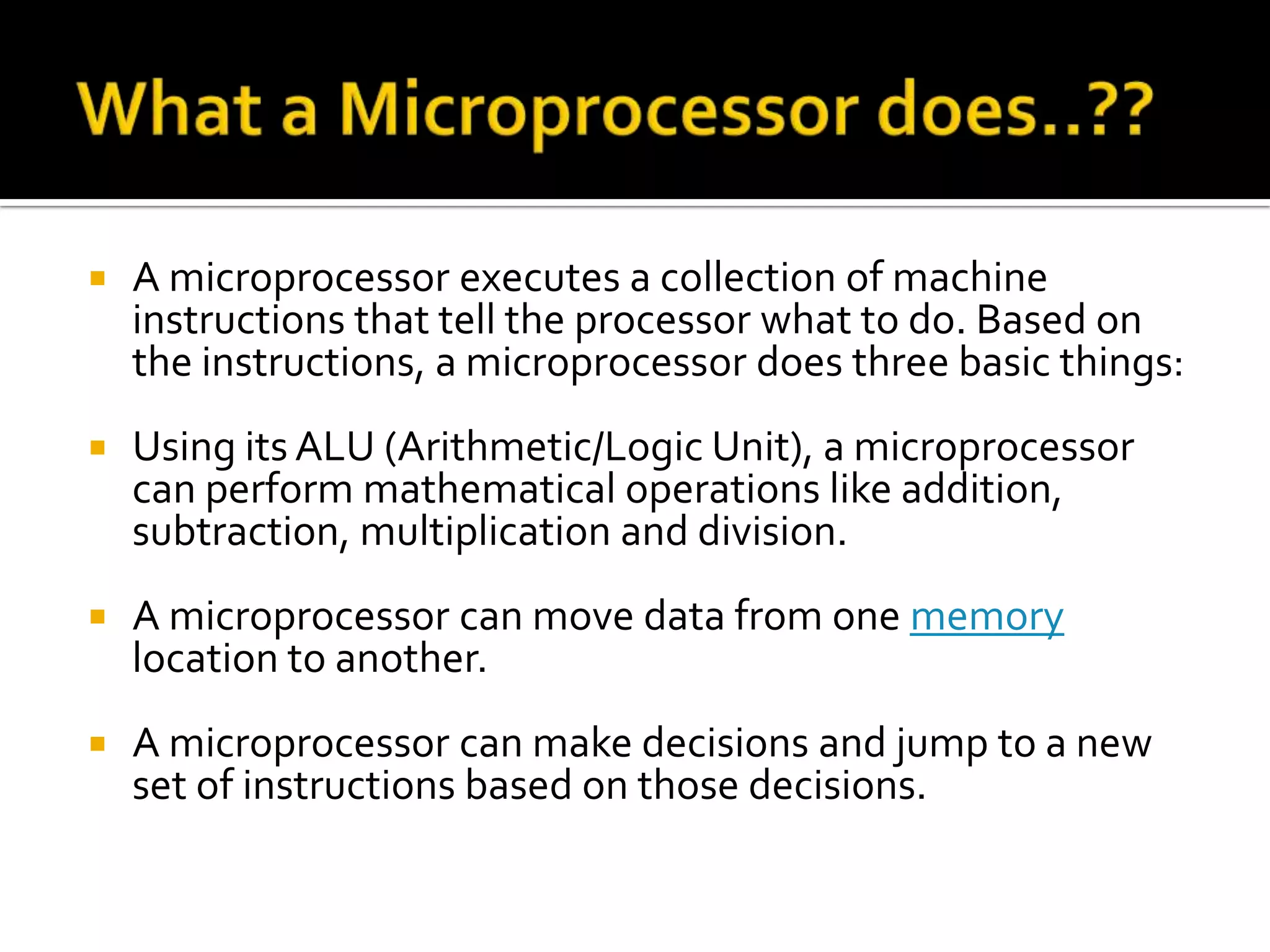What a Microprocessor does..??A microprocessor executes a collection of machine instructions that tell the processor what to do. Based on the instructions, a microprocessor does three basic things: Using its ALU (Arithmetic/Logic Unit), a microprocessor can perform mathematical operations like addition, subtraction, multiplication and division. A microprocessor can move data from one memory location to another. A microprocessor can make decisions and jump to a new set of instructions based on those decisions. 