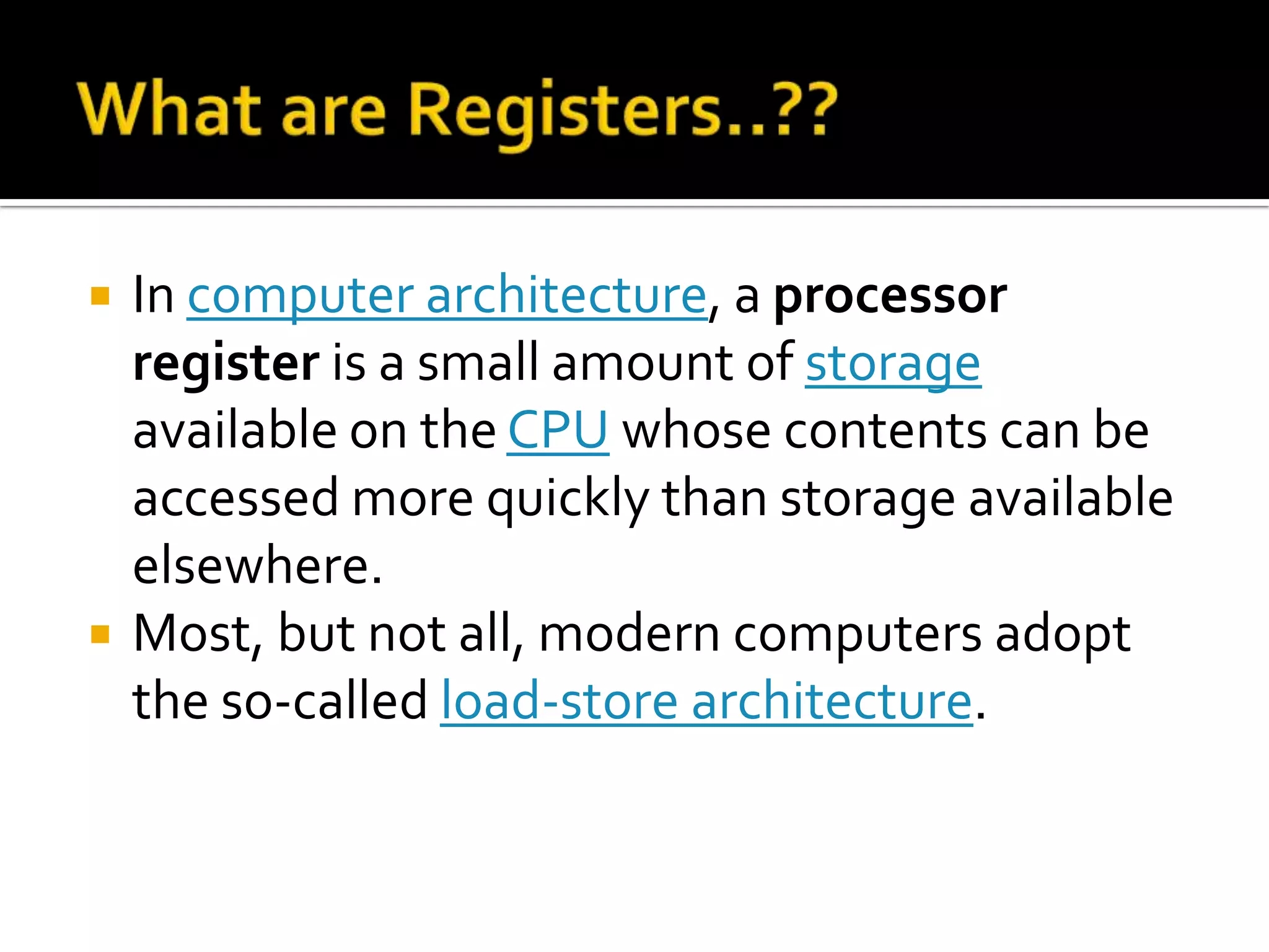 What are Registers..??In computer architecture, a processor register is a small amount of storage available on the CPU whose contents can be accessed more quickly than storage available elsewhere. Most, but not all, modern computers adopt the so-called load-store architecture.