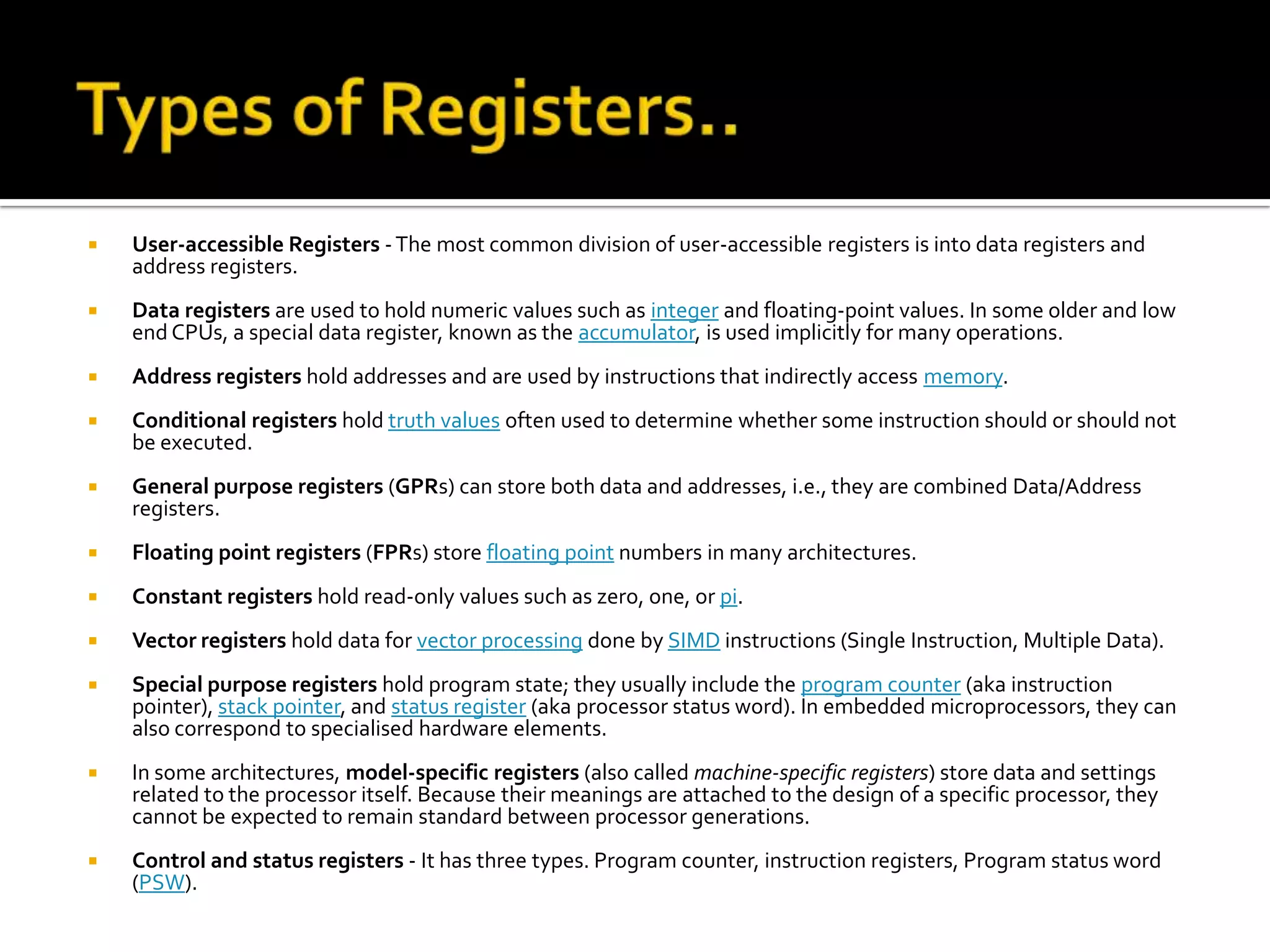 Types of Registers..User-accessible Registers - The most common division of user-accessible registers is into data registers and address registers.Data registers are used to hold numeric values such as integer and floating-point values. In some older and low end CPUs, a special data register, known as the accumulator, is used implicitly for many operations.Address registers hold addresses and are used by instructions that indirectly access memory. Conditional registers hold truth values often used to determine whether some instruction should or should not be executed.General purpose registers (GPRs) can store both data and addresses, i.e., they are combined Data/Address registers.Floating point registers (FPRs) store floating point numbers in many architectures.Constant registers hold read-only values such as zero, one, or pi.Vector registers hold data for vector processing done by SIMD instructions (Single Instruction, Multiple Data).Special purpose registers hold program state; they usually include the program counter (aka instruction pointer), stack pointer, and status register (aka processor status word). In embedded microprocessors, they can also correspond to specialised hardware elements. In some architectures, model-specific registers (also called machine-specific registers) store data and settings related to the processor itself. Because their meanings are attached to the design of a specific processor, they cannot be expected to remain standard between processor generations.Control and status registers - It has three types. Program counter, instruction registers, Program status word (PSW).