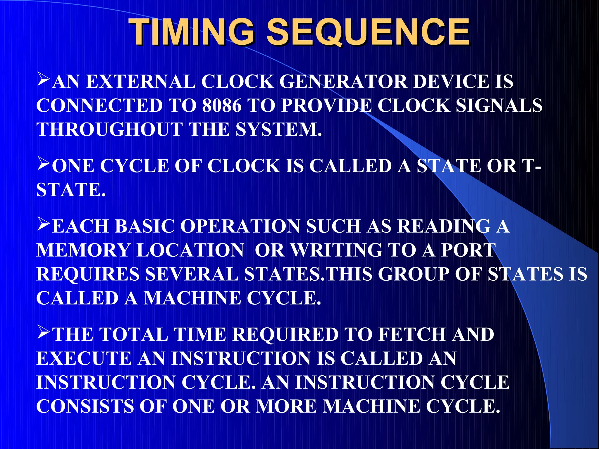 TIMING SEQUENCE
AN EXTERNAL CLOCK GENERATOR DEVICE IS
CONNECTED TO 8086 TO PROVIDE CLOCK SIGNALS
THROUGHOUT THE SYSTEM.
ONE CYCLE OF CLOCK IS CALLED A STATE OR T-
STATE.
EACH BASIC OPERATION SUCH AS READING A
MEMORY LOCATION OR WRITING TO A PORT
REQUIRES SEVERAL STATES.THIS GROUP OF STATES IS
CALLED A MACHINE CYCLE.
THE TOTAL TIME REQUIRED TO FETCH AND
EXECUTE AN INSTRUCTION IS CALLED AN
INSTRUCTION CYCLE. AN INSTRUCTION CYCLE
CONSISTS OF ONE OR MORE MACHINE CYCLE.
 