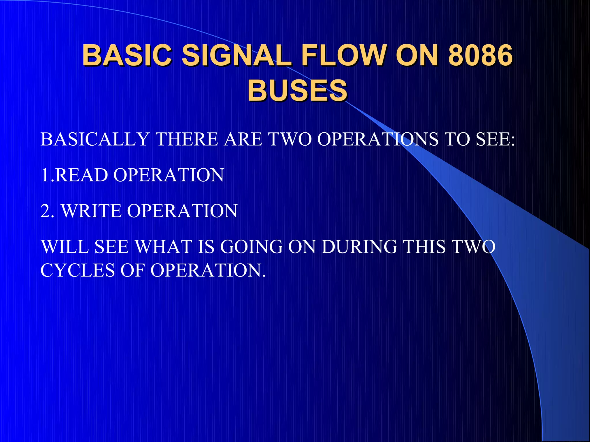 BASIC SIGNAL FLOW ON 8086
             BUSES
BASICALLY THERE ARE TWO OPERATIONS TO SEE:
1.READ OPERATION
2. WRITE OPERATION
WILL SEE WHAT IS GOING ON DURING THIS TWO
CYCLES OF OPERATION.
 