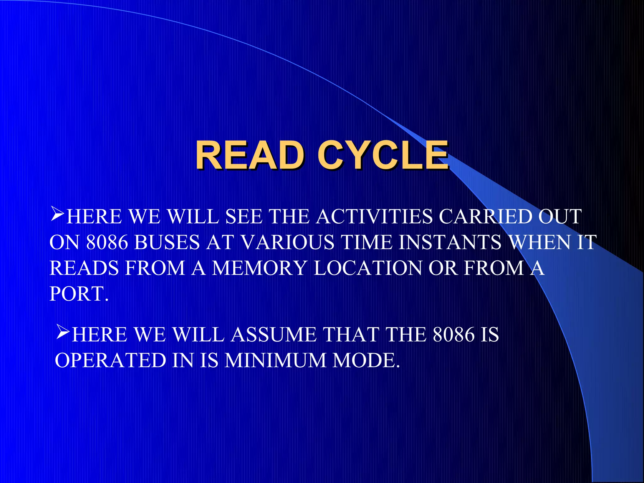 READ CYCLE
HERE WE WILL SEE THE ACTIVITIES CARRIED OUT
ON 8086 BUSES AT VARIOUS TIME INSTANTS WHEN IT
READS FROM A MEMORY LOCATION OR FROM A
PORT.
HERE WE WILL ASSUME THAT THE 8086 IS
OPERATED IN IS MINIMUM MODE.
 
