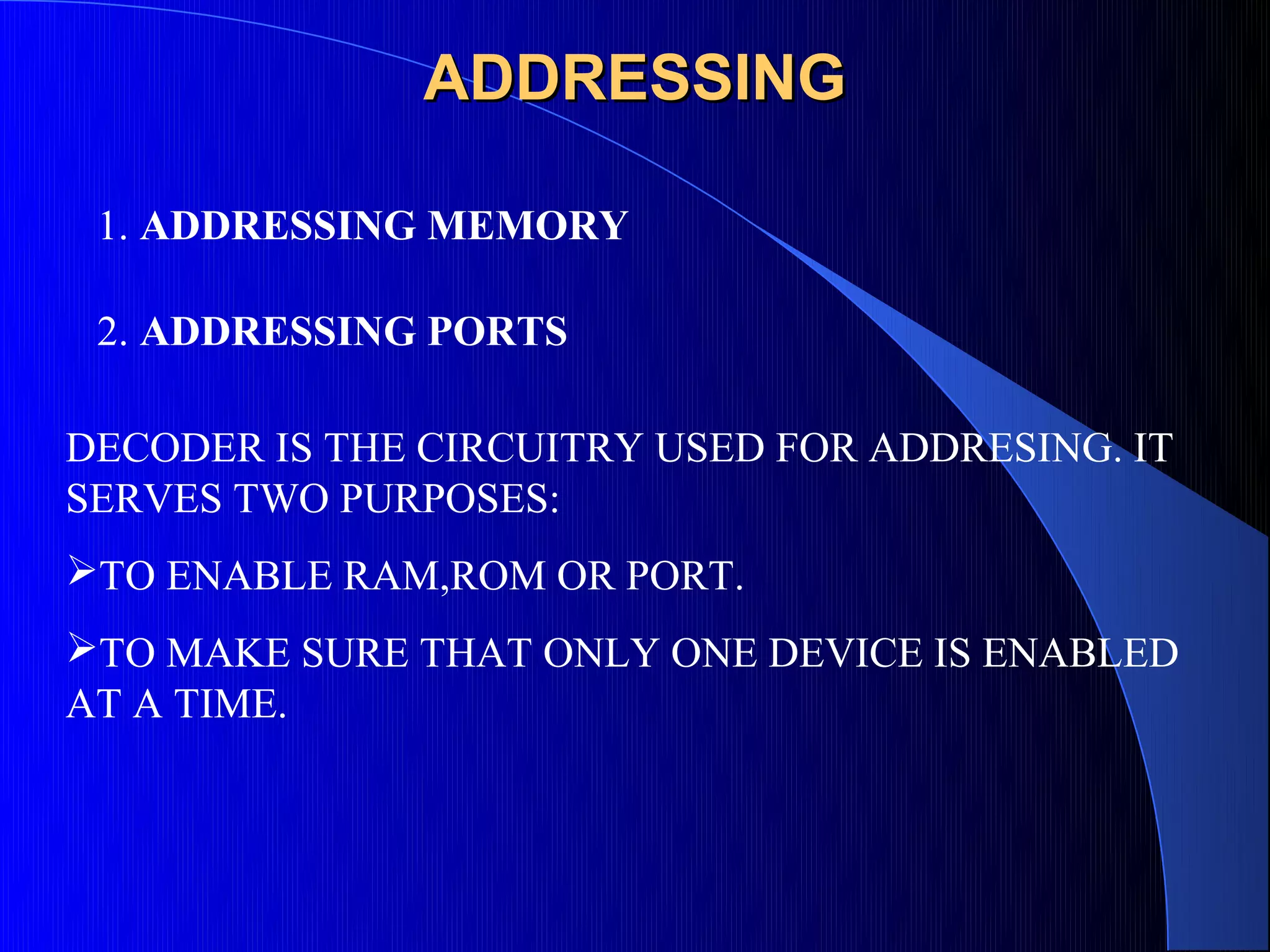 ADDRESSING

 1. ADDRESSING MEMORY

 2. ADDRESSING PORTS

DECODER IS THE CIRCUITRY USED FOR ADDRESING. IT
SERVES TWO PURPOSES:
TO ENABLE RAM,ROM OR PORT.
TO MAKE SURE THAT ONLY ONE DEVICE IS ENABLED
AT A TIME.
 