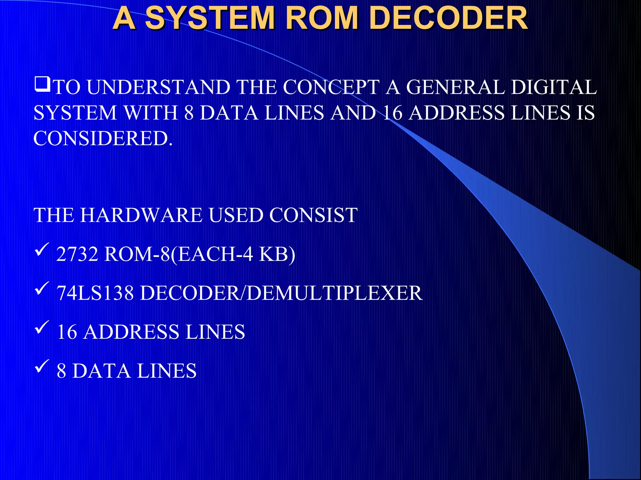 A SYSTEM ROM DECODER
TO UNDERSTAND THE CONCEPT A GENERAL DIGITAL
SYSTEM WITH 8 DATA LINES AND 16 ADDRESS LINES IS
CONSIDERED.


THE HARDWARE USED CONSIST
 2732 ROM-8(EACH-4 KB)
 74LS138 DECODER/DEMULTIPLEXER
 16 ADDRESS LINES
 8 DATA LINES
 