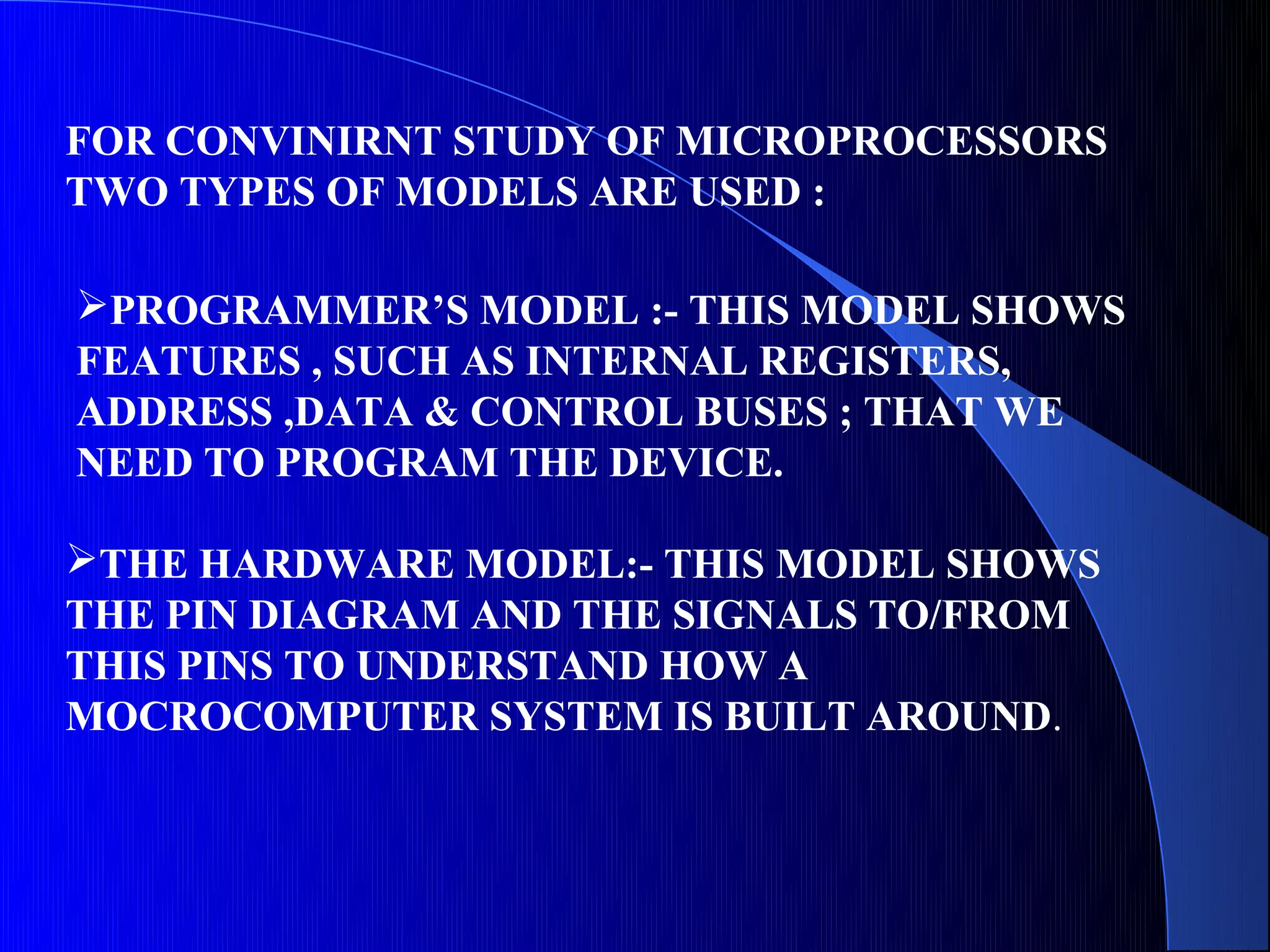 FOR CONVINIRNT STUDY OF MICROPROCESSORS
TWO TYPES OF MODELS ARE USED :

PROGRAMMER’S MODEL :- THIS MODEL SHOWS
FEATURES , SUCH AS INTERNAL REGISTERS,
ADDRESS ,DATA & CONTROL BUSES ; THAT WE
NEED TO PROGRAM THE DEVICE.

THE HARDWARE MODEL:- THIS MODEL SHOWS
THE PIN DIAGRAM AND THE SIGNALS TO/FROM
THIS PINS TO UNDERSTAND HOW A
MOCROCOMPUTER SYSTEM IS BUILT AROUND.
 