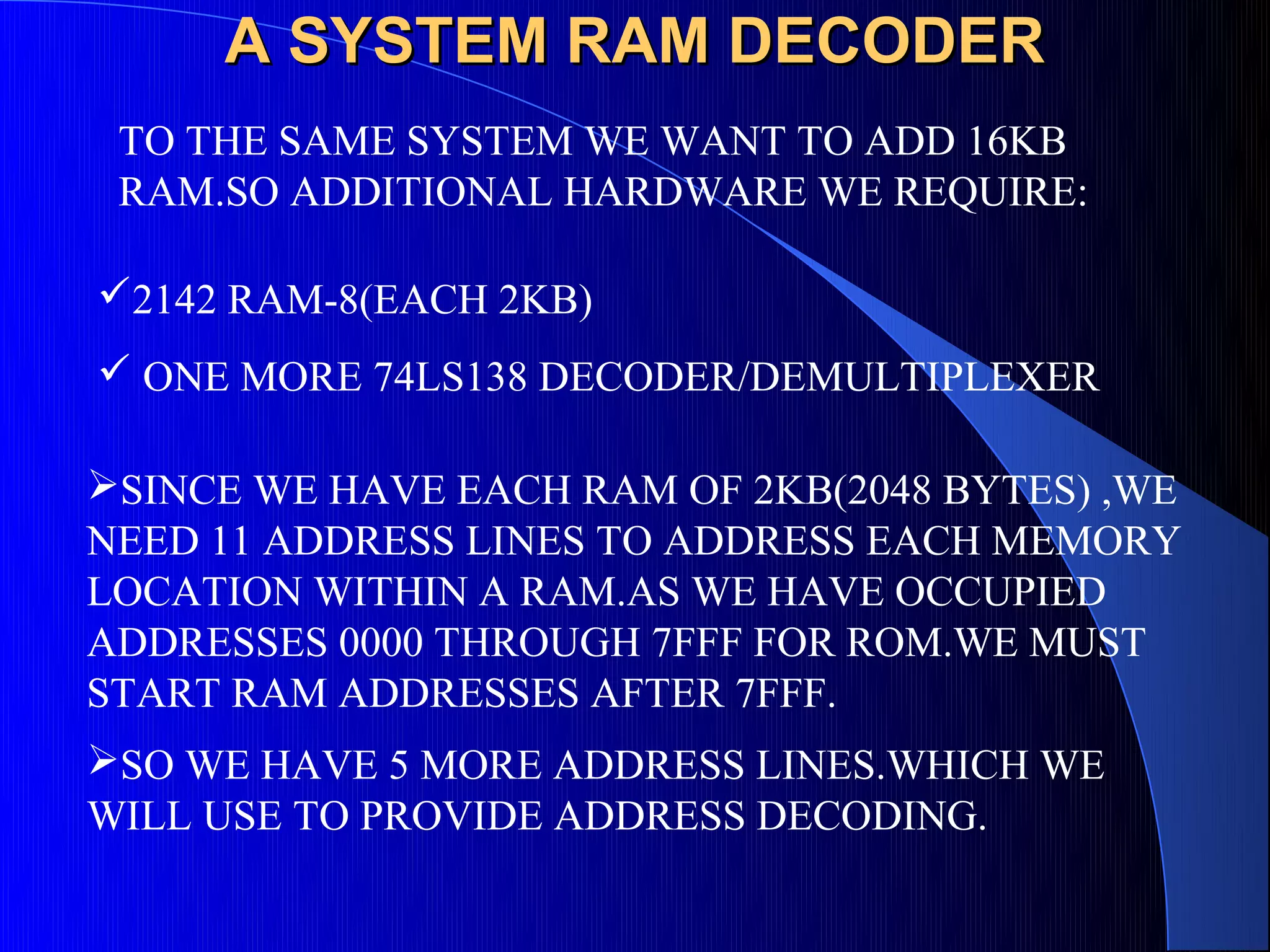A SYSTEM RAM DECODER
 TO THE SAME SYSTEM WE WANT TO ADD 16KB
 RAM.SO ADDITIONAL HARDWARE WE REQUIRE:

2142 RAM-8(EACH 2KB)
 ONE MORE 74LS138 DECODER/DEMULTIPLEXER

SINCE WE HAVE EACH RAM OF 2KB(2048 BYTES) ,WE
NEED 11 ADDRESS LINES TO ADDRESS EACH MEMORY
LOCATION WITHIN A RAM.AS WE HAVE OCCUPIED
ADDRESSES 0000 THROUGH 7FFF FOR ROM.WE MUST
START RAM ADDRESSES AFTER 7FFF.
SO WE HAVE 5 MORE ADDRESS LINES.WHICH WE
WILL USE TO PROVIDE ADDRESS DECODING.
 