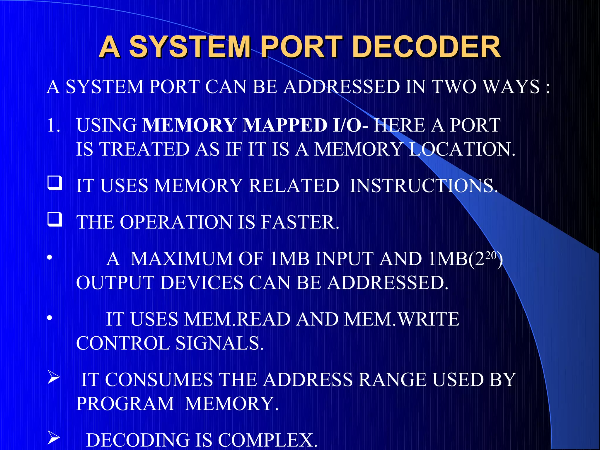 A SYSTEM PORT DECODER
A SYSTEM PORT CAN BE ADDRESSED IN TWO WAYS :
1. USING MEMORY MAPPED I/O- HERE A PORT
   IS TREATED AS IF IT IS A MEMORY LOCATION.
 IT USES MEMORY RELATED INSTRUCTIONS.
 THE OPERATION IS FASTER.
•     A MAXIMUM OF 1MB INPUT AND 1MB(220)
    OUTPUT DEVICES CAN BE ADDRESSED.
•     IT USES MEM.READ AND MEM.WRITE
    CONTROL SIGNALS.
 IT CONSUMES THE ADDRESS RANGE USED BY
  PROGRAM MEMORY.
   DECODING IS COMPLEX.
 