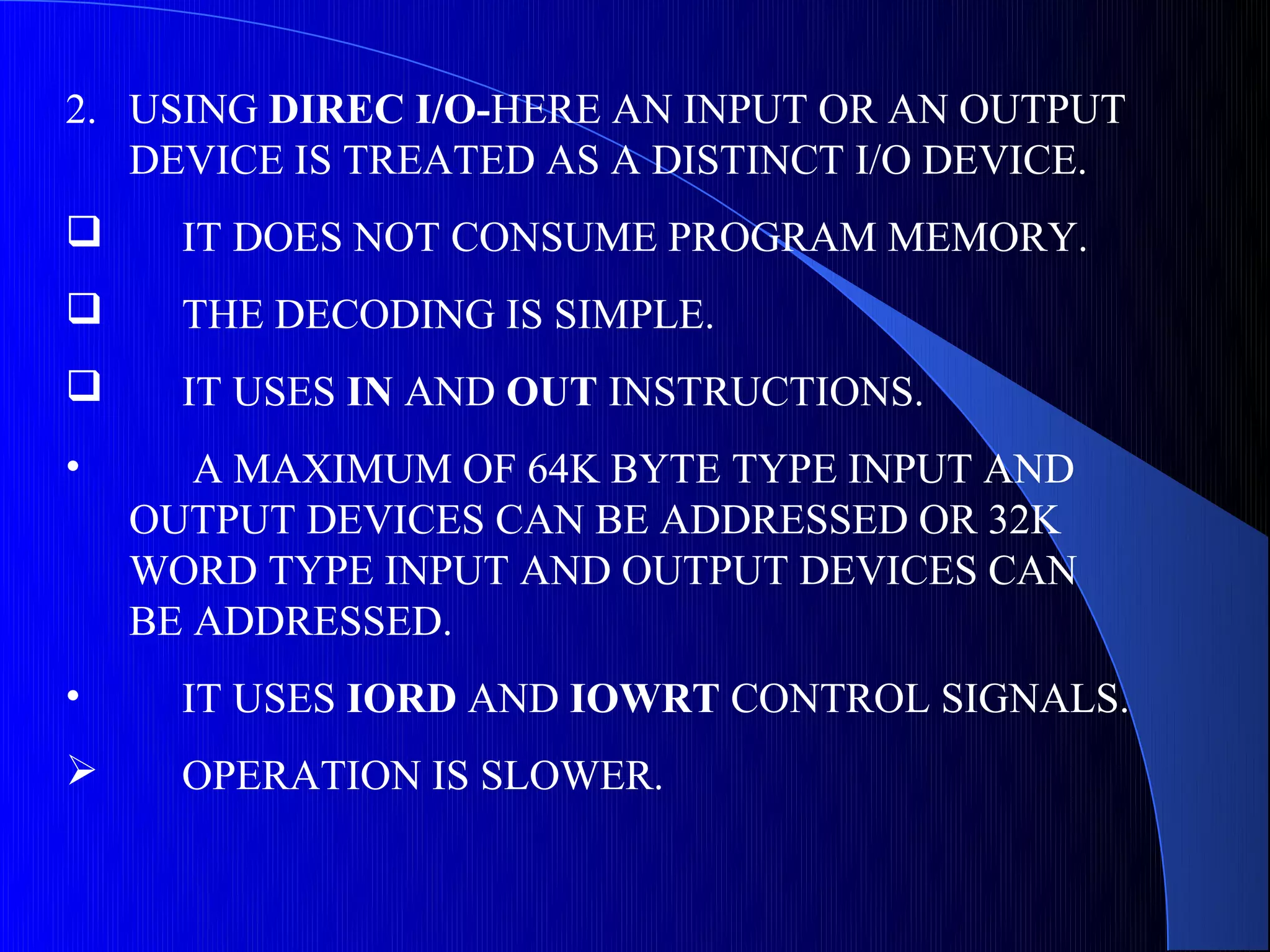 2. USING DIREC I/O-HERE AN INPUT OR AN OUTPUT
   DEVICE IS TREATED AS A DISTINCT I/O DEVICE.
     IT DOES NOT CONSUME PROGRAM MEMORY.
     THE DECODING IS SIMPLE.
     IT USES IN AND OUT INSTRUCTIONS.
•      A MAXIMUM OF 64K BYTE TYPE INPUT AND
    OUTPUT DEVICES CAN BE ADDRESSED OR 32K
    WORD TYPE INPUT AND OUTPUT DEVICES CAN
    BE ADDRESSED.
•     IT USES IORD AND IOWRT CONTROL SIGNALS.
     OPERATION IS SLOWER.
 
