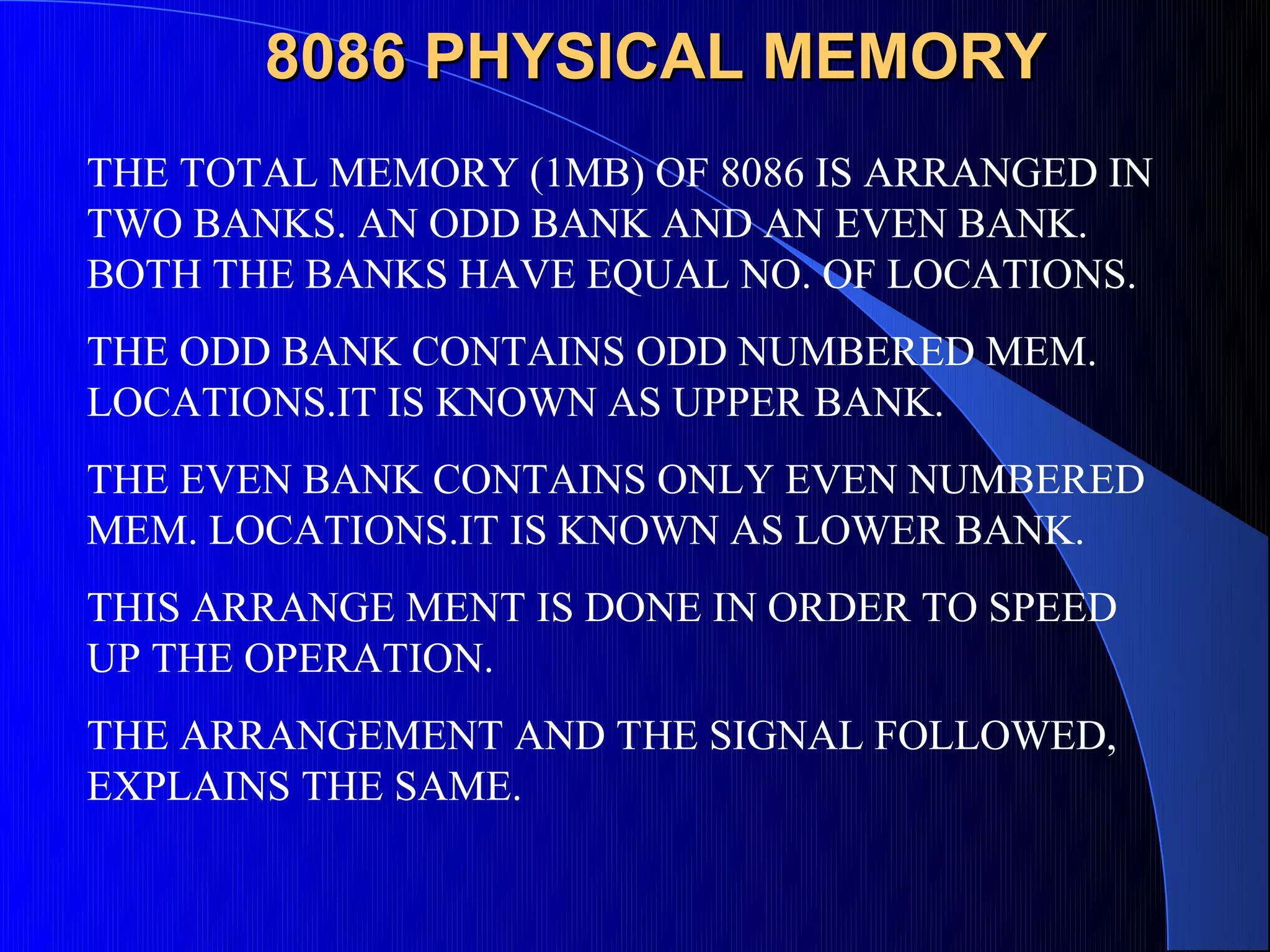 8086 PHYSICAL MEMORY
THE TOTAL MEMORY (1MB) OF 8086 IS ARRANGED IN
TWO BANKS. AN ODD BANK AND AN EVEN BANK.
BOTH THE BANKS HAVE EQUAL NO. OF LOCATIONS.
THE ODD BANK CONTAINS ODD NUMBERED MEM.
LOCATIONS.IT IS KNOWN AS UPPER BANK.
THE EVEN BANK CONTAINS ONLY EVEN NUMBERED
MEM. LOCATIONS.IT IS KNOWN AS LOWER BANK.
THIS ARRANGE MENT IS DONE IN ORDER TO SPEED
UP THE OPERATION.
THE ARRANGEMENT AND THE SIGNAL FOLLOWED,
EXPLAINS THE SAME.
 