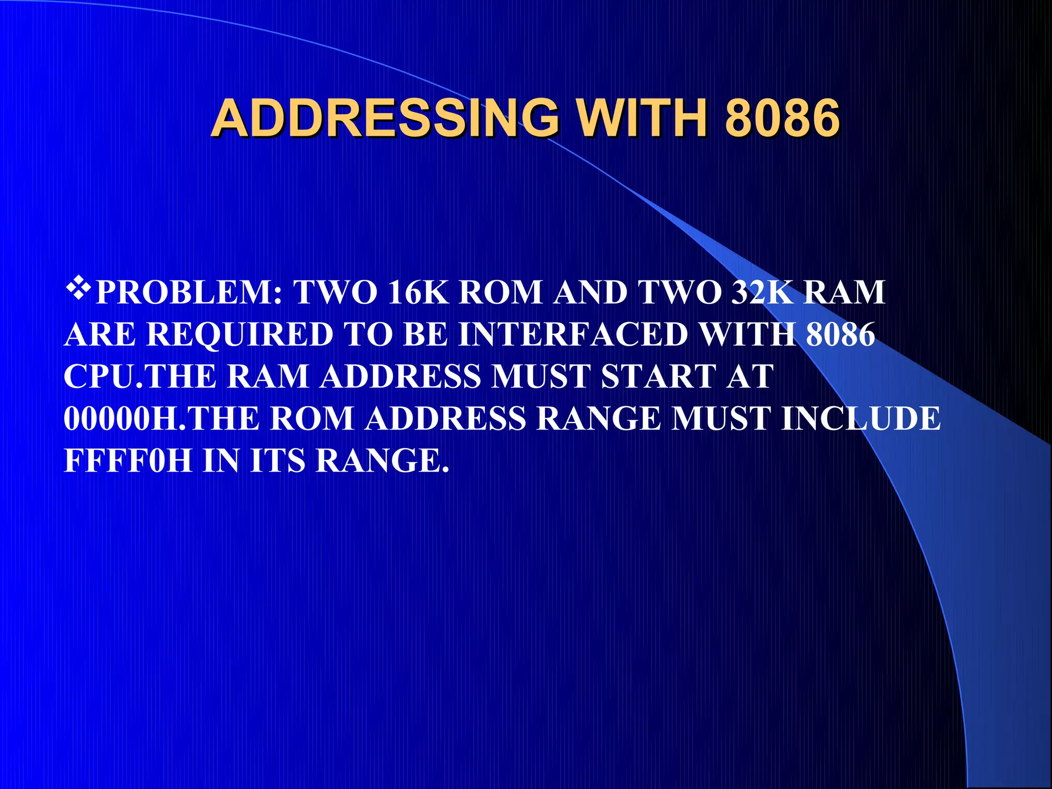 ADDRESSING WITH 8086


PROBLEM: TWO 16K ROM AND TWO 32K RAM
ARE REQUIRED TO BE INTERFACED WITH 8086
CPU.THE RAM ADDRESS MUST START AT
00000H.THE ROM ADDRESS RANGE MUST INCLUDE
FFFF0H IN ITS RANGE.
 