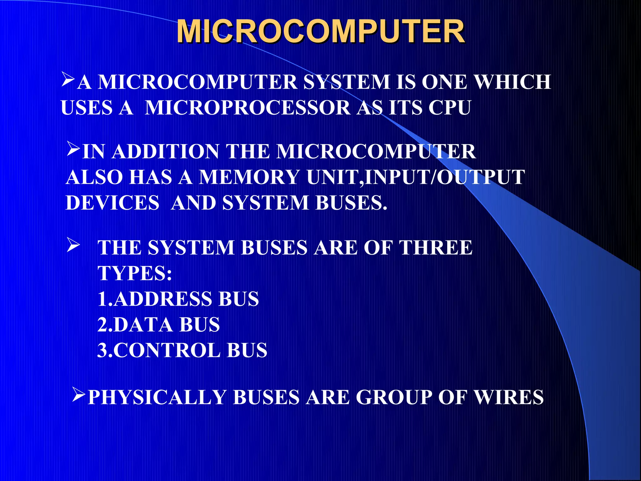 MICROCOMPUTER
A MICROCOMPUTER SYSTEM IS ONE WHICH
USES A MICROPROCESSOR AS ITS CPU
IN ADDITION THE MICROCOMPUTER
ALSO HAS A MEMORY UNIT,INPUT/OUTPUT
DEVICES AND SYSTEM BUSES.
 THE SYSTEM BUSES ARE OF THREE
  TYPES:
  1.ADDRESS BUS
  2.DATA BUS
  3.CONTROL BUS

PHYSICALLY BUSES ARE GROUP OF WIRES
 