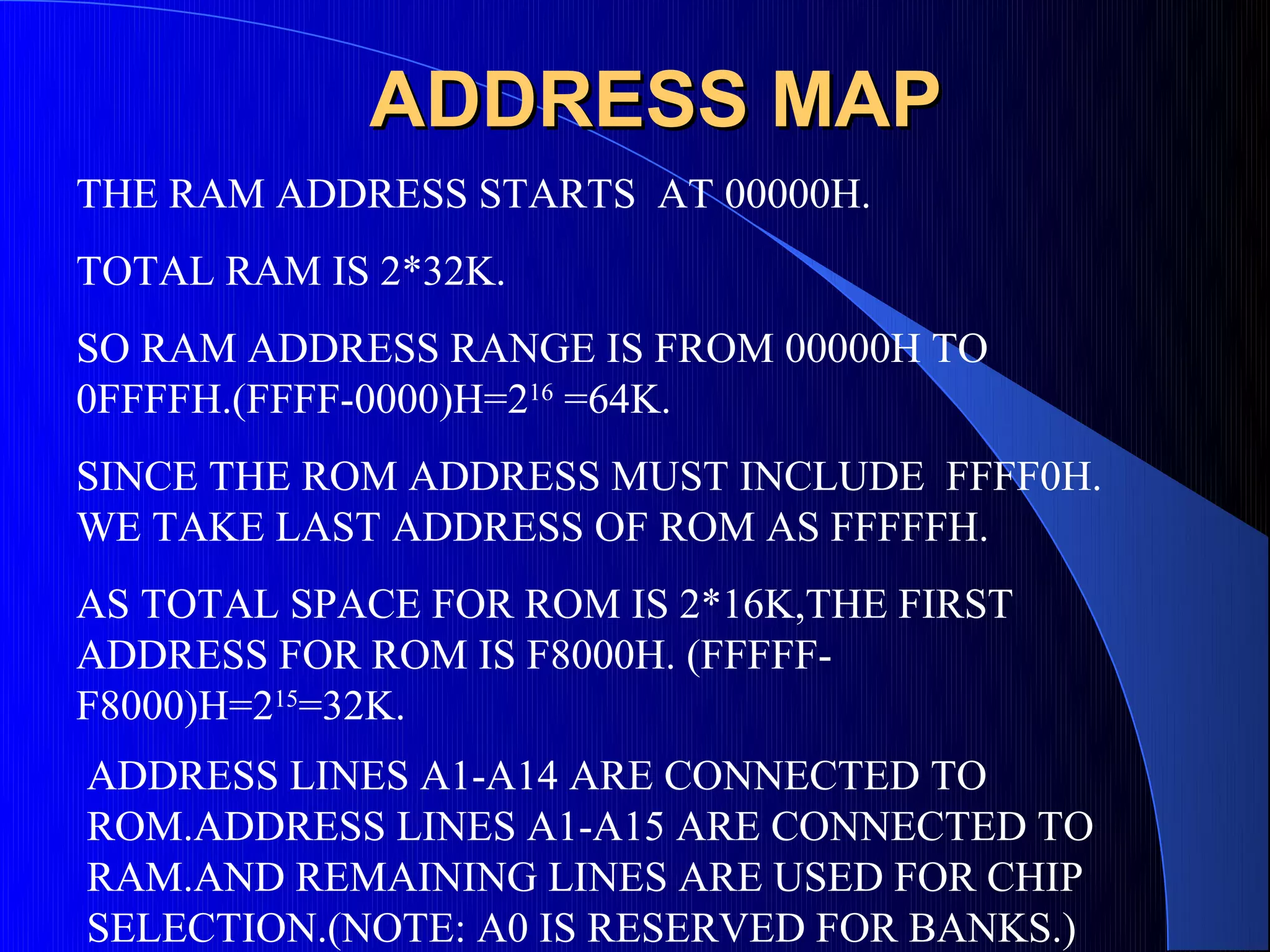 ADDRESS MAP
THE RAM ADDRESS STARTS AT 00000H.
TOTAL RAM IS 2*32K.
SO RAM ADDRESS RANGE IS FROM 00000H TO
0FFFFH.(FFFF-0000)H=216 =64K.
SINCE THE ROM ADDRESS MUST INCLUDE FFFF0H.
WE TAKE LAST ADDRESS OF ROM AS FFFFFH.
AS TOTAL SPACE FOR ROM IS 2*16K,THE FIRST
ADDRESS FOR ROM IS F8000H. (FFFFF-
F8000)H=215=32K.
ADDRESS LINES A1-A14 ARE CONNECTED TO
ROM.ADDRESS LINES A1-A15 ARE CONNECTED TO
RAM.AND REMAINING LINES ARE USED FOR CHIP
SELECTION.(NOTE: A0 IS RESERVED FOR BANKS.)
 