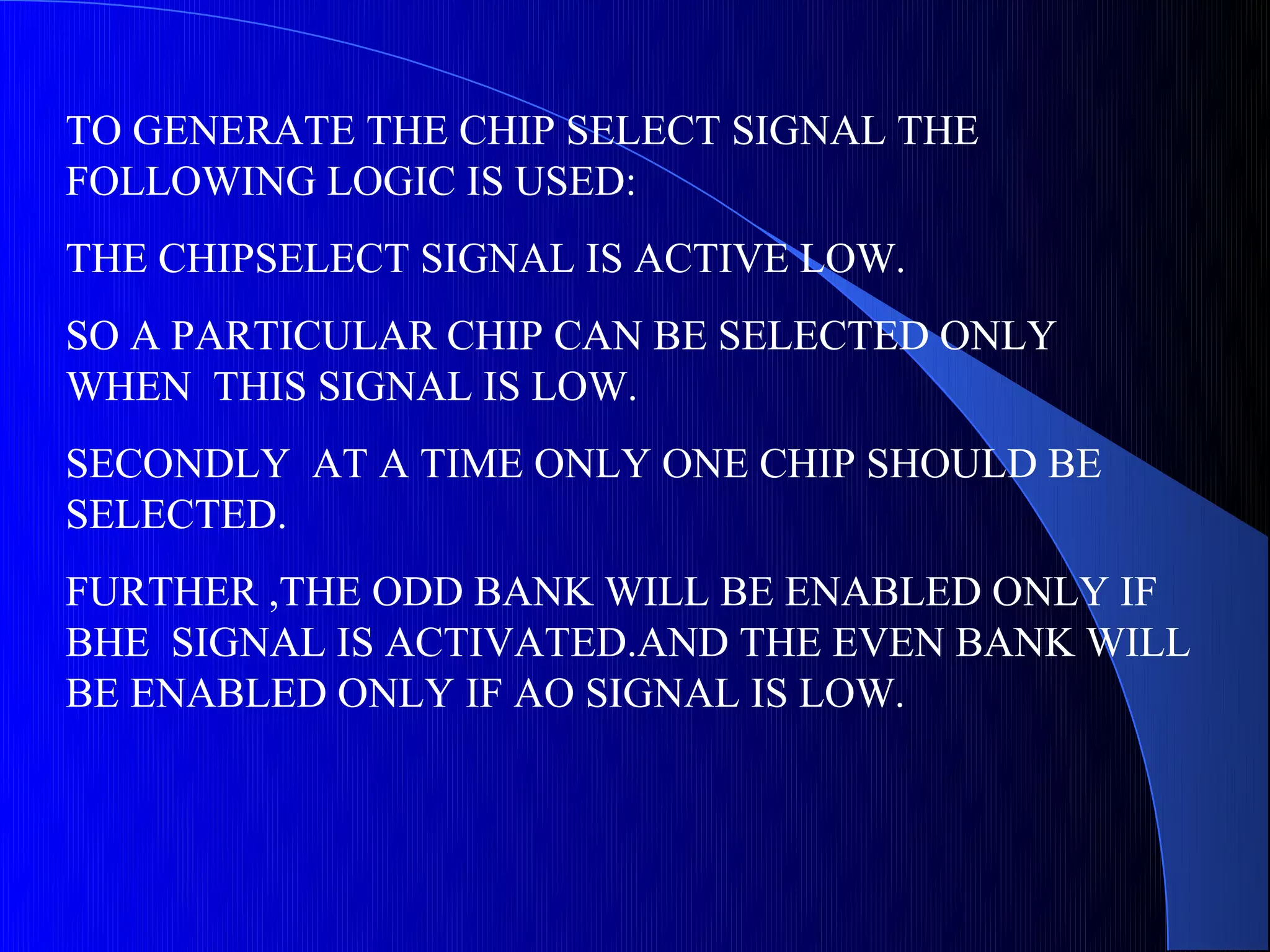TO GENERATE THE CHIP SELECT SIGNAL THE
FOLLOWING LOGIC IS USED:
THE CHIPSELECT SIGNAL IS ACTIVE LOW.
SO A PARTICULAR CHIP CAN BE SELECTED ONLY
WHEN THIS SIGNAL IS LOW.
SECONDLY AT A TIME ONLY ONE CHIP SHOULD BE
SELECTED.
FURTHER ,THE ODD BANK WILL BE ENABLED ONLY IF
BHE SIGNAL IS ACTIVATED.AND THE EVEN BANK WILL
BE ENABLED ONLY IF AO SIGNAL IS LOW.
 