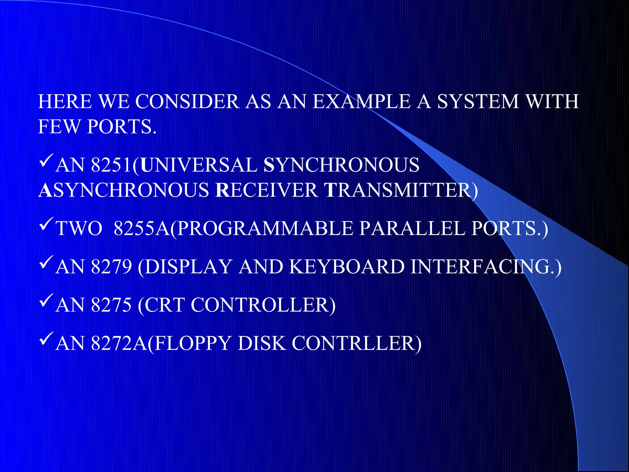 HERE WE CONSIDER AS AN EXAMPLE A SYSTEM WITH
FEW PORTS.
AN 8251(UNIVERSAL SYNCHRONOUS
ASYNCHRONOUS RECEIVER TRANSMITTER)
TWO 8255A(PROGRAMMABLE PARALLEL PORTS.)
AN 8279 (DISPLAY AND KEYBOARD INTERFACING.)
AN 8275 (CRT CONTROLLER)
AN 8272A(FLOPPY DISK CONTRLLER)
 