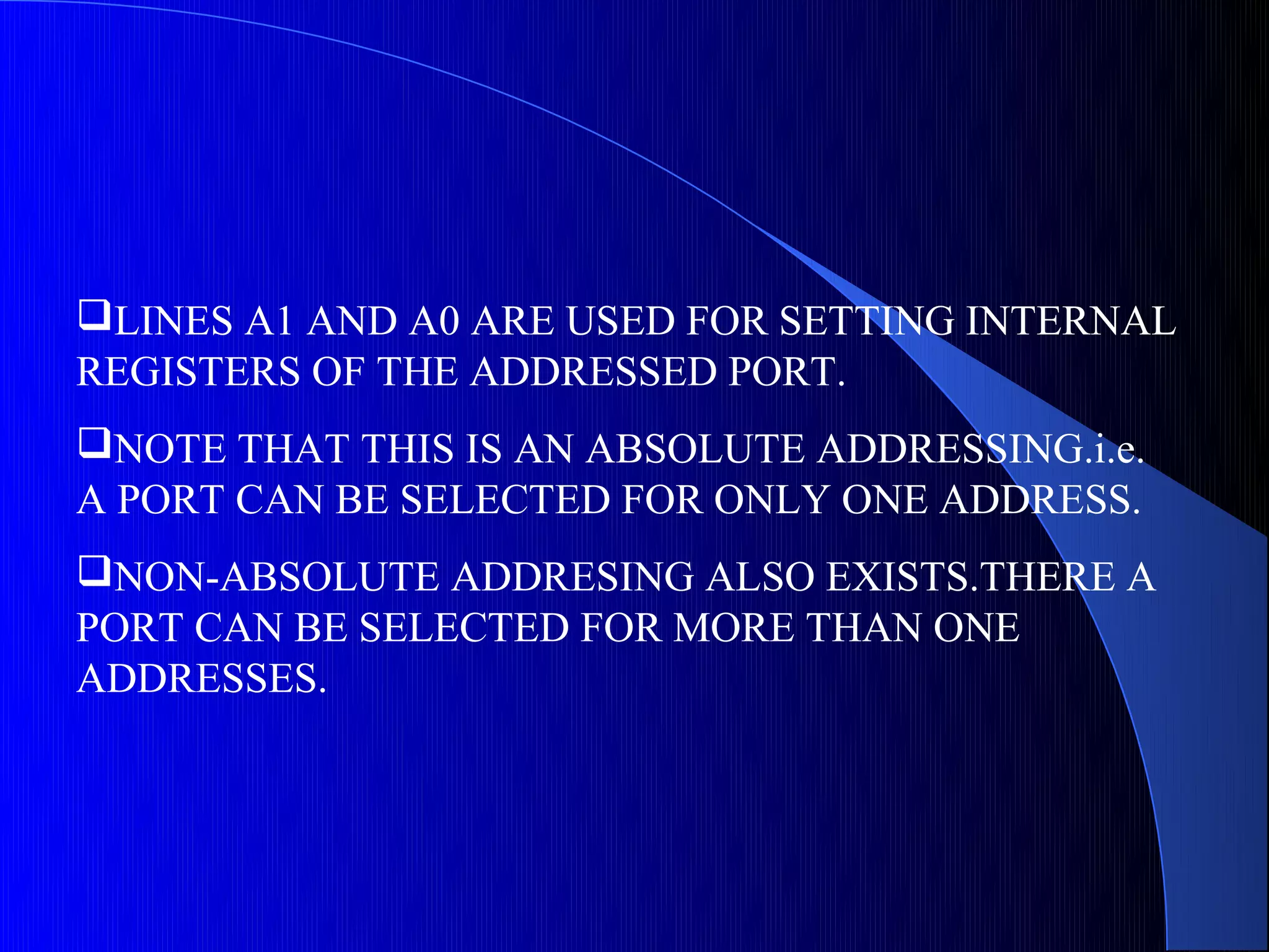 LINES A1 AND A0 ARE USED FOR SETTING INTERNAL
REGISTERS OF THE ADDRESSED PORT.
NOTE THAT THIS IS AN ABSOLUTE ADDRESSING.i.e.
A PORT CAN BE SELECTED FOR ONLY ONE ADDRESS.
NON-ABSOLUTE ADDRESING ALSO EXISTS.THERE A
PORT CAN BE SELECTED FOR MORE THAN ONE
ADDRESSES.
 