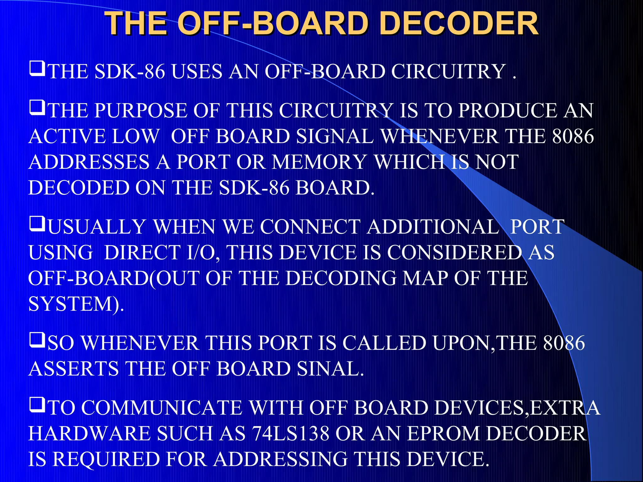 THE OFF-BOARD DECODER
THE SDK-86 USES AN OFF-BOARD CIRCUITRY .
THE PURPOSE OF THIS CIRCUITRY IS TO PRODUCE AN
ACTIVE LOW OFF BOARD SIGNAL WHENEVER THE 8086
ADDRESSES A PORT OR MEMORY WHICH IS NOT
DECODED ON THE SDK-86 BOARD.
USUALLY WHEN WE CONNECT ADDITIONAL PORT
USING DIRECT I/O, THIS DEVICE IS CONSIDERED AS
OFF-BOARD(OUT OF THE DECODING MAP OF THE
SYSTEM).
SO WHENEVER THIS PORT IS CALLED UPON,THE 8086
ASSERTS THE OFF BOARD SINAL.
TO COMMUNICATE WITH OFF BOARD DEVICES,EXTRA
HARDWARE SUCH AS 74LS138 OR AN EPROM DECODER
IS REQUIRED FOR ADDRESSING THIS DEVICE.
 