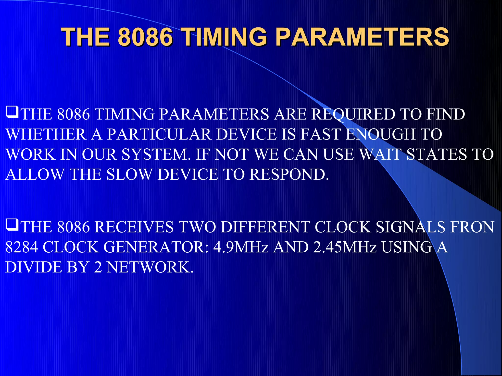 THE 8086 TIMING PARAMETERS

THE 8086 TIMING PARAMETERS ARE REQUIRED TO FIND
WHETHER A PARTICULAR DEVICE IS FAST ENOUGH TO
WORK IN OUR SYSTEM. IF NOT WE CAN USE WAIT STATES TO
ALLOW THE SLOW DEVICE TO RESPOND.


THE 8086 RECEIVES TWO DIFFERENT CLOCK SIGNALS FRON
8284 CLOCK GENERATOR: 4.9MHz AND 2.45MHz USING A
DIVIDE BY 2 NETWORK.
 