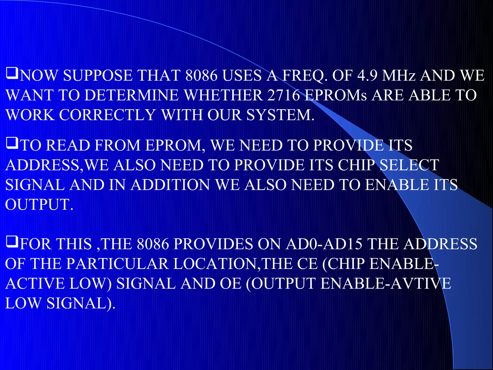 NOW SUPPOSE THAT 8086 USES A FREQ. OF 4.9 MHz AND WE
WANT TO DETERMINE WHETHER 2716 EPROMs ARE ABLE TO
WORK CORRECTLY WITH OUR SYSTEM.
TO READ FROM EPROM, WE NEED TO PROVIDE ITS
ADDRESS,WE ALSO NEED TO PROVIDE ITS CHIP SELECT
SIGNAL AND IN ADDITION WE ALSO NEED TO ENABLE ITS
OUTPUT.

FOR THIS ,THE 8086 PROVIDES ON AD0-AD15 THE ADDRESS
OF THE PARTICULAR LOCATION,THE CE (CHIP ENABLE-
ACTIVE LOW) SIGNAL AND OE (OUTPUT ENABLE-AVTIVE
LOW SIGNAL).
 