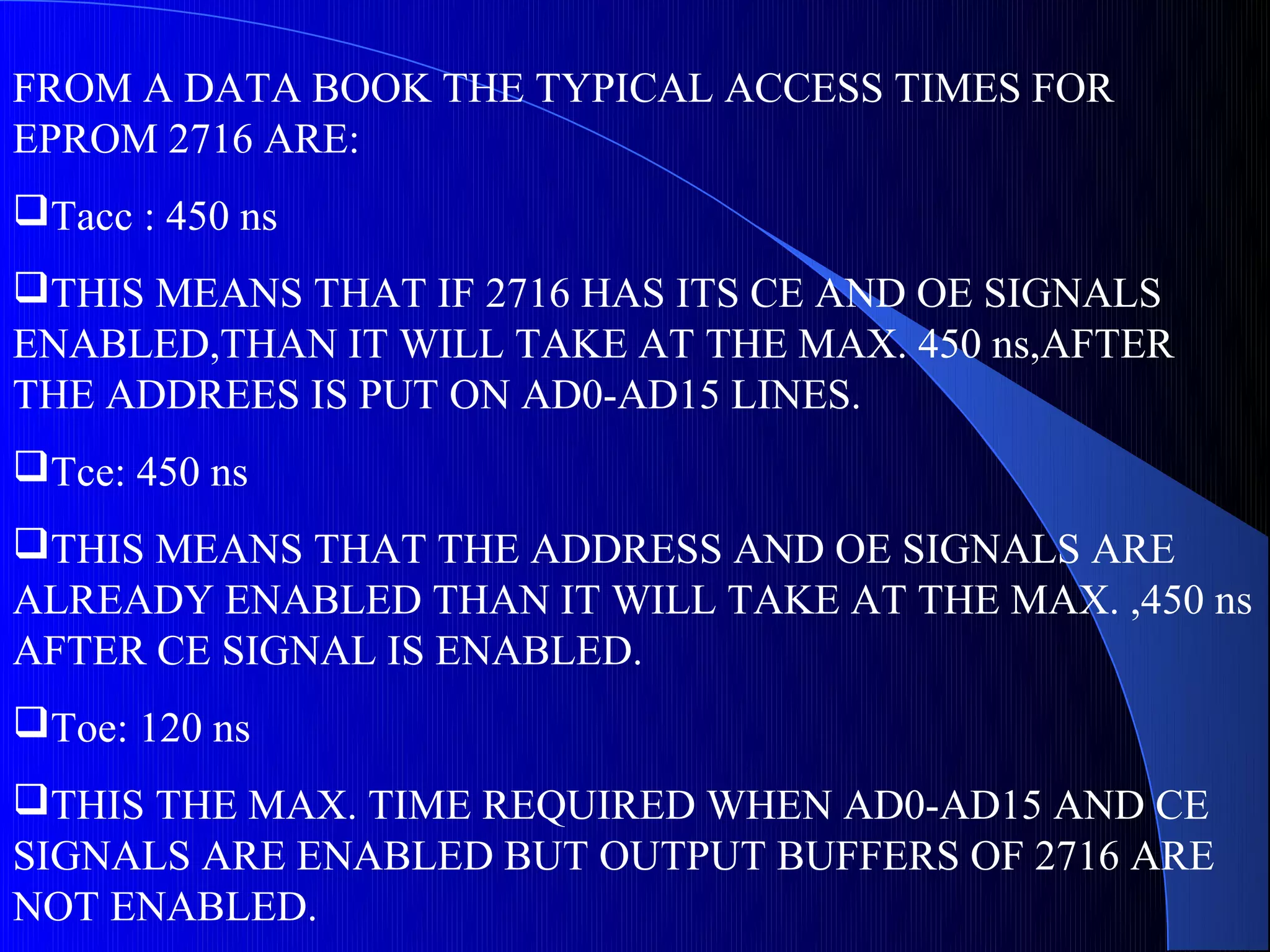 FROM A DATA BOOK THE TYPICAL ACCESS TIMES FOR
EPROM 2716 ARE:
Tacc : 450 ns
THIS MEANS THAT IF 2716 HAS ITS CE AND OE SIGNALS
ENABLED,THAN IT WILL TAKE AT THE MAX. 450 ns,AFTER
THE ADDREES IS PUT ON AD0-AD15 LINES.
Tce: 450 ns
THIS MEANS THAT THE ADDRESS AND OE SIGNALS ARE
ALREADY ENABLED THAN IT WILL TAKE AT THE MAX. ,450 ns
AFTER CE SIGNAL IS ENABLED.
Toe: 120 ns
THIS THE MAX. TIME REQUIRED WHEN AD0-AD15 AND CE
SIGNALS ARE ENABLED BUT OUTPUT BUFFERS OF 2716 ARE
NOT ENABLED.
 