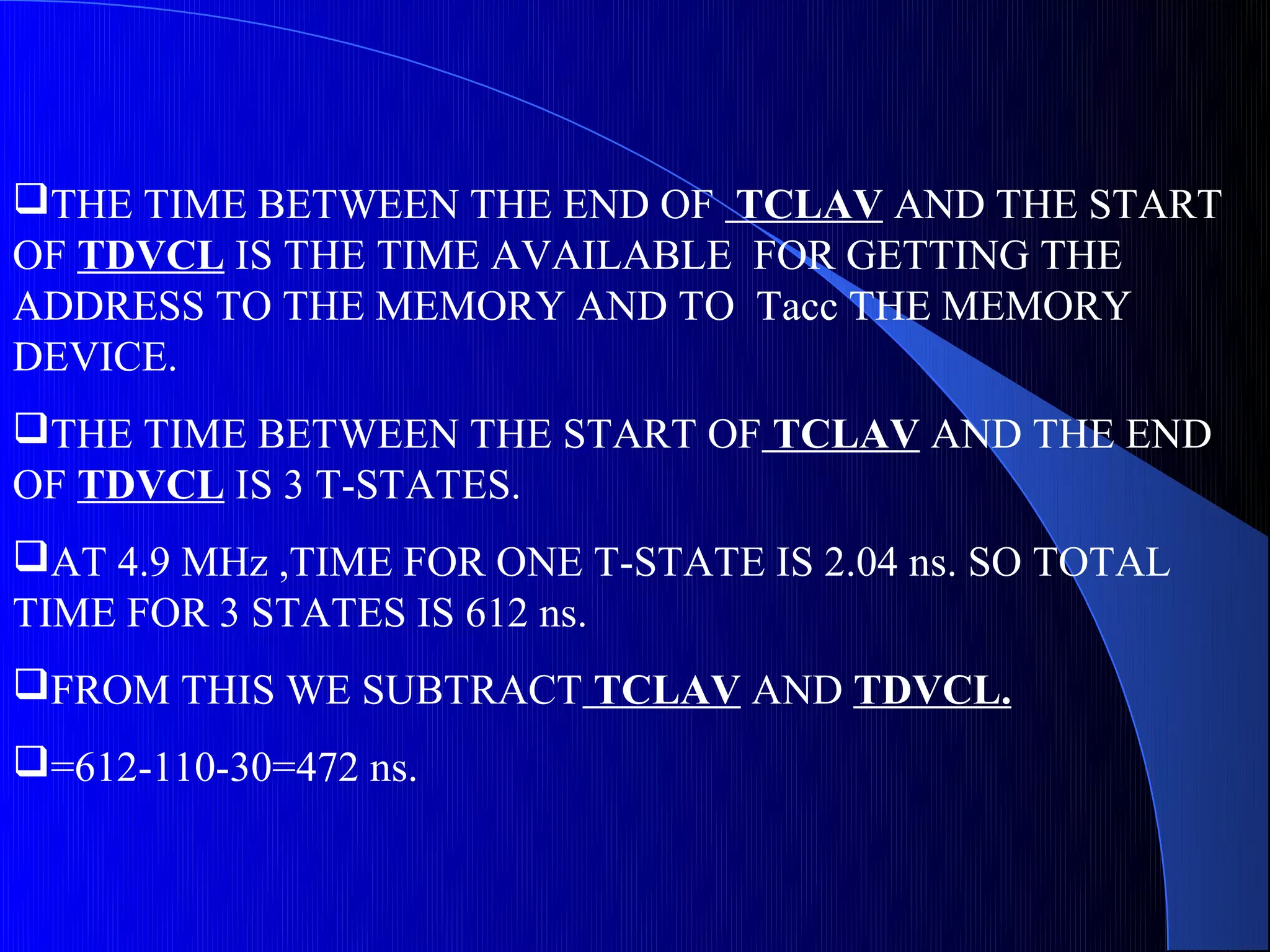 THE TIME BETWEEN THE END OF TCLAV AND THE START
OF TDVCL IS THE TIME AVAILABLE FOR GETTING THE
ADDRESS TO THE MEMORY AND TO Tacc THE MEMORY
DEVICE.
THE TIME BETWEEN THE START OF TCLAV AND THE END
OF TDVCL IS 3 T-STATES.
AT 4.9 MHz ,TIME FOR ONE T-STATE IS 2.04 ns. SO TOTAL
TIME FOR 3 STATES IS 612 ns.
FROM THIS WE SUBTRACT TCLAV AND TDVCL.
=612-110-30=472 ns.
 