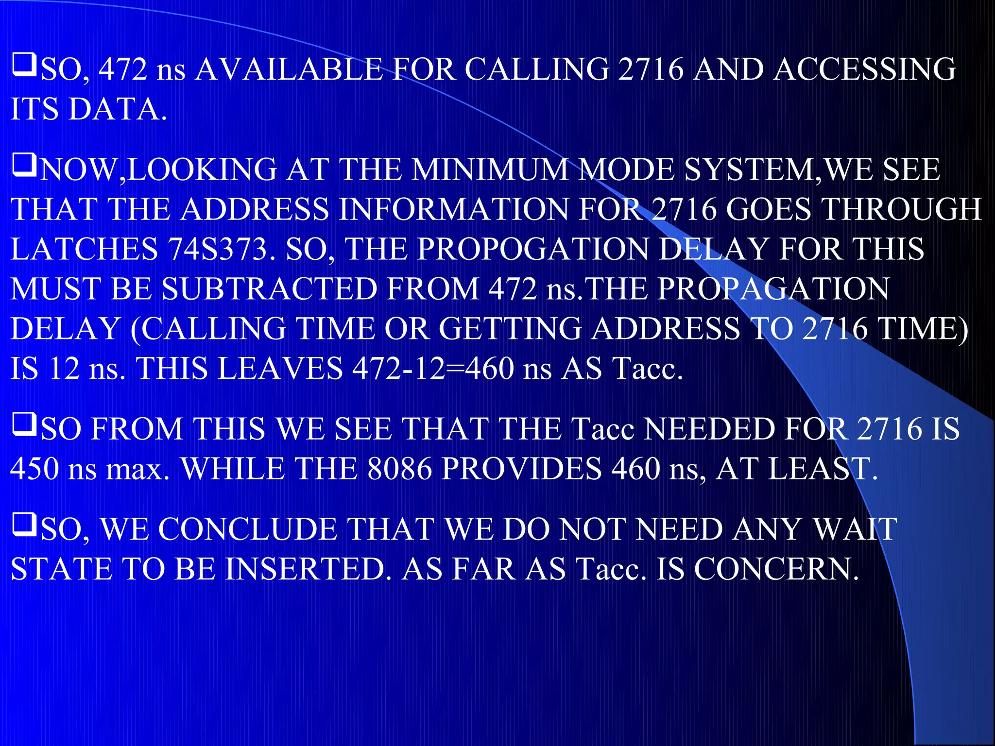 SO, 472 ns AVAILABLE FOR CALLING 2716 AND ACCESSING
ITS DATA.
NOW,LOOKING AT THE MINIMUM MODE SYSTEM,WE SEE
THAT THE ADDRESS INFORMATION FOR 2716 GOES THROUGH
LATCHES 74S373. SO, THE PROPOGATION DELAY FOR THIS
MUST BE SUBTRACTED FROM 472 ns.THE PROPAGATION
DELAY (CALLING TIME OR GETTING ADDRESS TO 2716 TIME)
IS 12 ns. THIS LEAVES 472-12=460 ns AS Tacc.
SO FROM THIS WE SEE THAT THE Tacc NEEDED FOR 2716 IS
450 ns max. WHILE THE 8086 PROVIDES 460 ns, AT LEAST.
SO, WE CONCLUDE THAT WE DO NOT NEED ANY WAIT
STATE TO BE INSERTED. AS FAR AS Tacc. IS CONCERN.
 