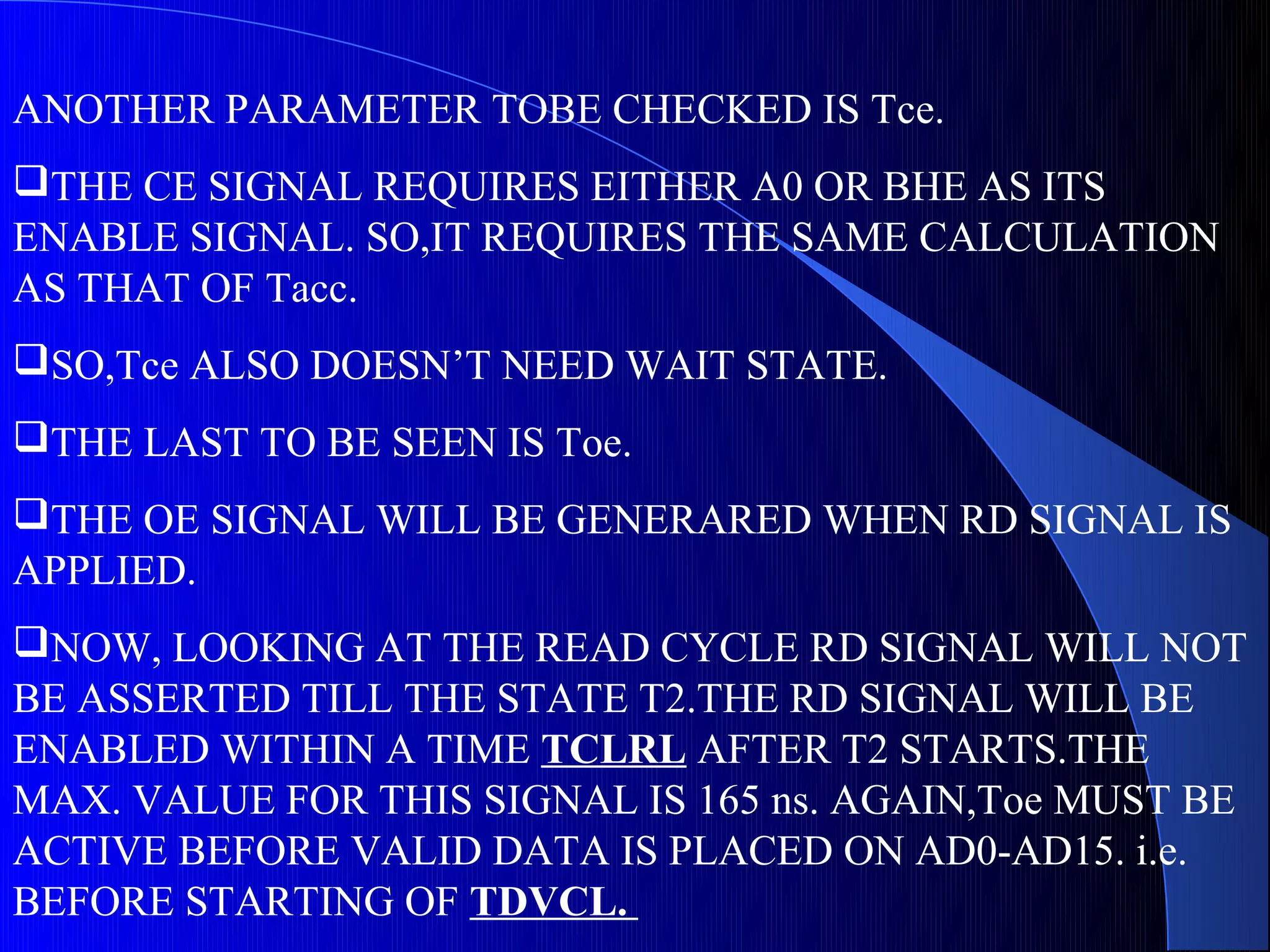 ANOTHER PARAMETER TOBE CHECKED IS Tce.
THE CE SIGNAL REQUIRES EITHER A0 OR BHE AS ITS
ENABLE SIGNAL. SO,IT REQUIRES THE SAME CALCULATION
AS THAT OF Tacc.
SO,Tce ALSO DOESN’T NEED WAIT STATE.
THE LAST TO BE SEEN IS Toe.
THE OE SIGNAL WILL BE GENERARED WHEN RD SIGNAL IS
APPLIED.
NOW, LOOKING AT THE READ CYCLE RD SIGNAL WILL NOT
BE ASSERTED TILL THE STATE T2.THE RD SIGNAL WILL BE
ENABLED WITHIN A TIME TCLRL AFTER T2 STARTS.THE
MAX. VALUE FOR THIS SIGNAL IS 165 ns. AGAIN,Toe MUST BE
ACTIVE BEFORE VALID DATA IS PLACED ON AD0-AD15. i.e.
BEFORE STARTING OF TDVCL.
 
