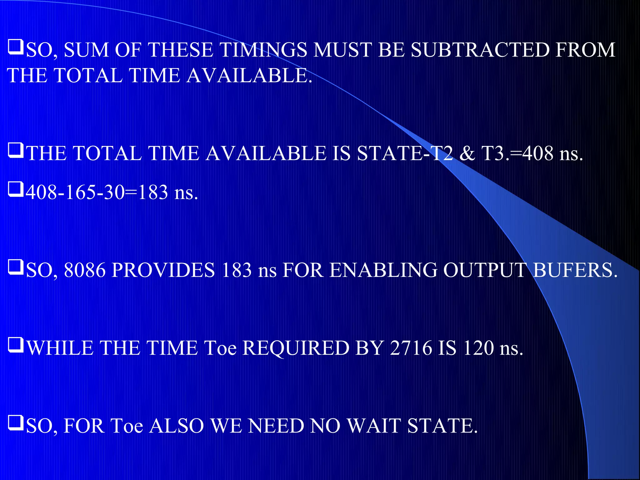 SO, SUM OF THESE TIMINGS MUST BE SUBTRACTED FROM
THE TOTAL TIME AVAILABLE.


THE TOTAL TIME AVAILABLE IS STATE-T2 & T3.=408 ns.
408-165-30=183 ns.


SO, 8086 PROVIDES 183 ns FOR ENABLING OUTPUT BUFERS.


WHILE THE TIME Toe REQUIRED BY 2716 IS 120 ns.


SO, FOR Toe ALSO WE NEED NO WAIT STATE.
 