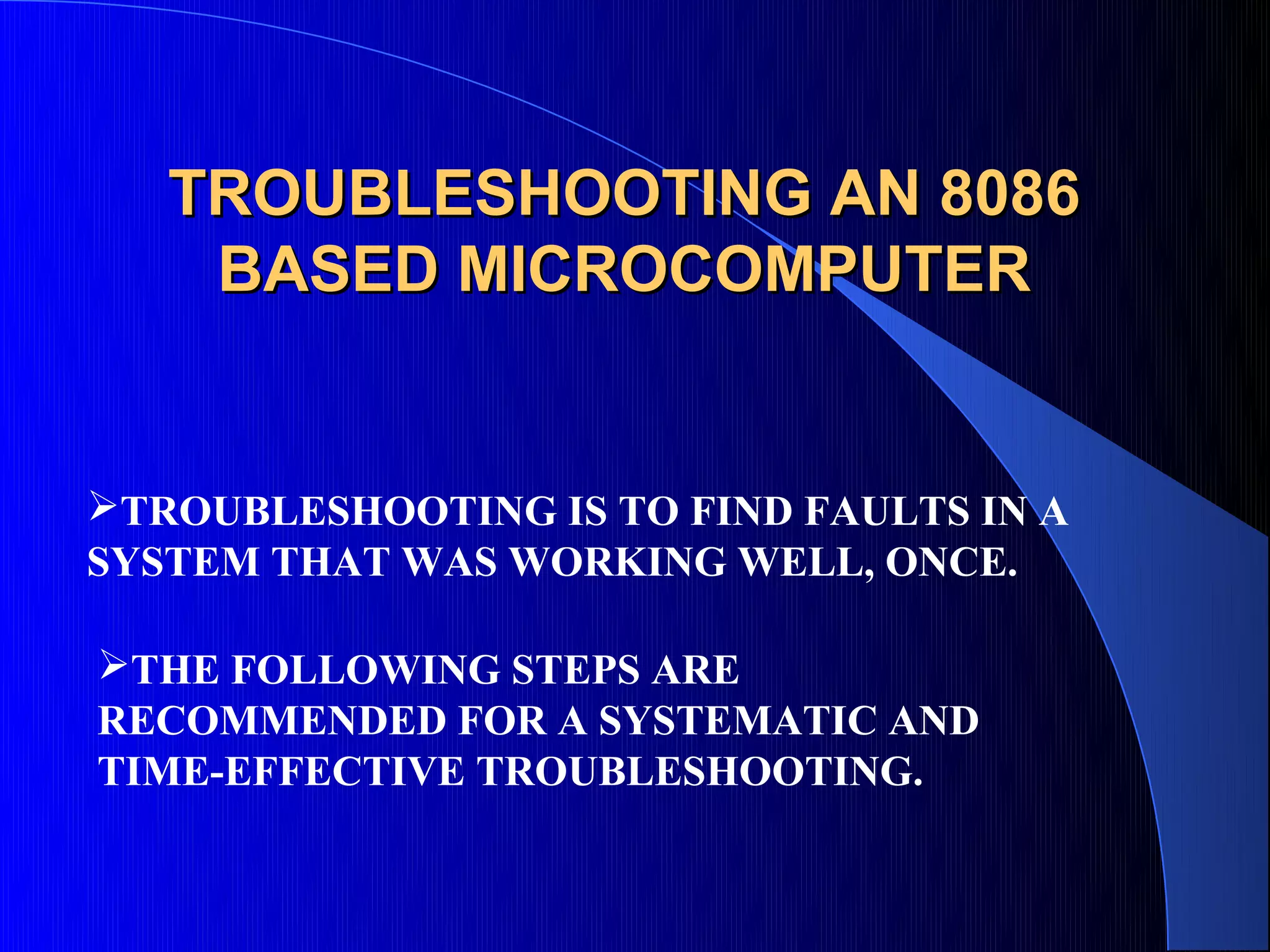 TROUBLESHOOTING AN 8086
    BASED MICROCOMPUTER


TROUBLESHOOTING IS TO FIND FAULTS IN A
SYSTEM THAT WAS WORKING WELL, ONCE.

THE FOLLOWING STEPS ARE
RECOMMENDED FOR A SYSTEMATIC AND
TIME-EFFECTIVE TROUBLESHOOTING.
 