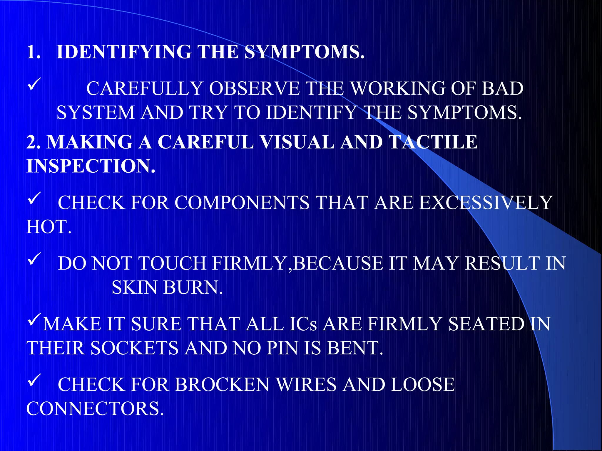 1. IDENTIFYING THE SYMPTOMS.
     CAREFULLY OBSERVE THE WORKING OF BAD
    SYSTEM AND TRY TO IDENTIFY THE SYMPTOMS.
2. MAKING A CAREFUL VISUAL AND TACTILE
INSPECTION.
 CHECK FOR COMPONENTS THAT ARE EXCESSIVELY
HOT.
 DO NOT TOUCH FIRMLY,BECAUSE IT MAY RESULT IN
      SKIN BURN.
MAKE IT SURE THAT ALL ICs ARE FIRMLY SEATED IN
THEIR SOCKETS AND NO PIN IS BENT.
 CHECK FOR BROCKEN WIRES AND LOOSE
CONNECTORS.
 