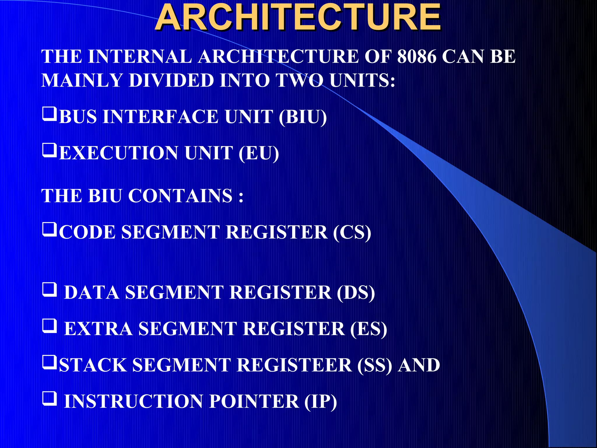ARCHITECTURE
THE INTERNAL ARCHITECTURE OF 8086 CAN BE
MAINLY DIVIDED INTO TWO UNITS:
BUS INTERFACE UNIT (BIU)
EXECUTION UNIT (EU)

THE BIU CONTAINS :
CODE SEGMENT REGISTER (CS)


 DATA SEGMENT REGISTER (DS)
 EXTRA SEGMENT REGISTER (ES)
STACK SEGMENT REGISTEER (SS) AND
 INSTRUCTION POINTER (IP)
 