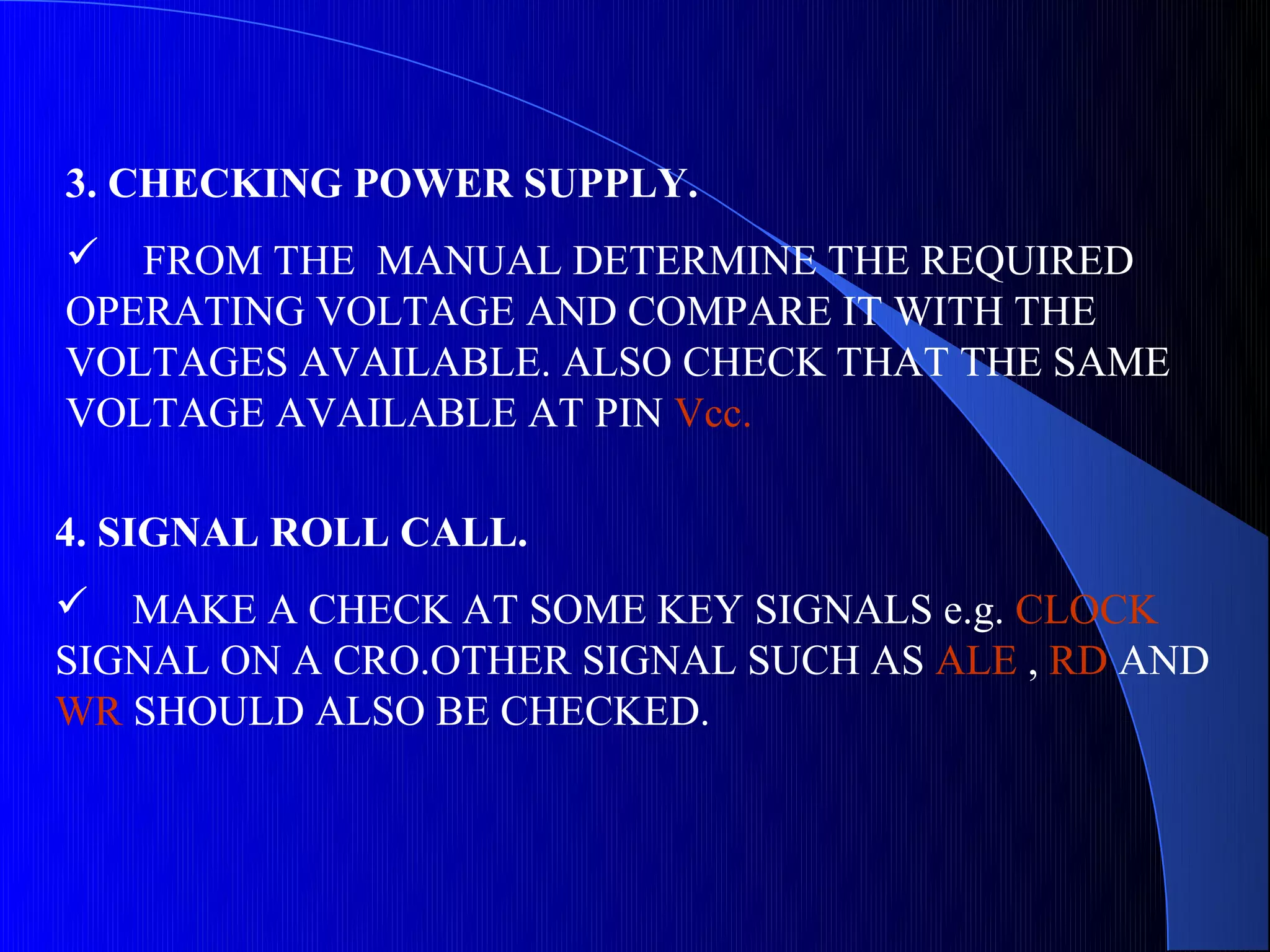 3. CHECKING POWER SUPPLY.
 FROM THE MANUAL DETERMINE THE REQUIRED
OPERATING VOLTAGE AND COMPARE IT WITH THE
VOLTAGES AVAILABLE. ALSO CHECK THAT THE SAME
VOLTAGE AVAILABLE AT PIN Vcc.

4. SIGNAL ROLL CALL.
 MAKE A CHECK AT SOME KEY SIGNALS e.g. CLOCK
SIGNAL ON A CRO.OTHER SIGNAL SUCH AS ALE , RD AND
WR SHOULD ALSO BE CHECKED.
 