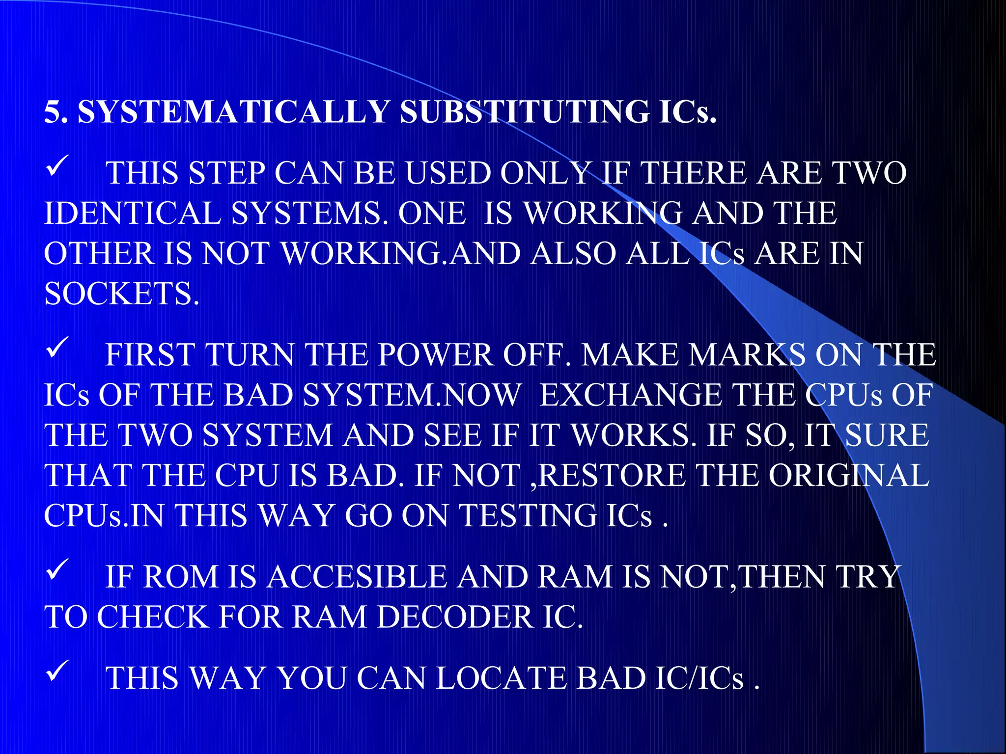 5. SYSTEMATICALLY SUBSTITUTING ICs.
 THIS STEP CAN BE USED ONLY IF THERE ARE TWO
IDENTICAL SYSTEMS. ONE IS WORKING AND THE
OTHER IS NOT WORKING.AND ALSO ALL ICs ARE IN
SOCKETS.
 FIRST TURN THE POWER OFF. MAKE MARKS ON THE
ICs OF THE BAD SYSTEM.NOW EXCHANGE THE CPUs OF
THE TWO SYSTEM AND SEE IF IT WORKS. IF SO, IT SURE
THAT THE CPU IS BAD. IF NOT ,RESTORE THE ORIGINAL
CPUs.IN THIS WAY GO ON TESTING ICs .
 IF ROM IS ACCESIBLE AND RAM IS NOT,THEN TRY
TO CHECK FOR RAM DECODER IC.
   THIS WAY YOU CAN LOCATE BAD IC/ICs .
 