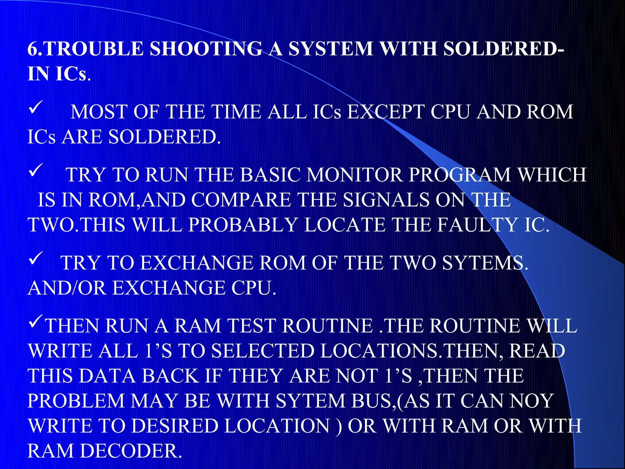 6.TROUBLE SHOOTING A SYSTEM WITH SOLDERED-
IN ICs.
 MOST OF THE TIME ALL ICs EXCEPT CPU AND ROM
ICs ARE SOLDERED.
 TRY TO RUN THE BASIC MONITOR PROGRAM WHICH
 IS IN ROM,AND COMPARE THE SIGNALS ON THE
TWO.THIS WILL PROBABLY LOCATE THE FAULTY IC.
 TRY TO EXCHANGE ROM OF THE TWO SYTEMS.
AND/OR EXCHANGE CPU.
THEN RUN A RAM TEST ROUTINE .THE ROUTINE WILL
WRITE ALL 1’S TO SELECTED LOCATIONS.THEN, READ
THIS DATA BACK IF THEY ARE NOT 1’S ,THEN THE
PROBLEM MAY BE WITH SYTEM BUS,(AS IT CAN NOY
WRITE TO DESIRED LOCATION ) OR WITH RAM OR WITH
RAM DECODER.
 