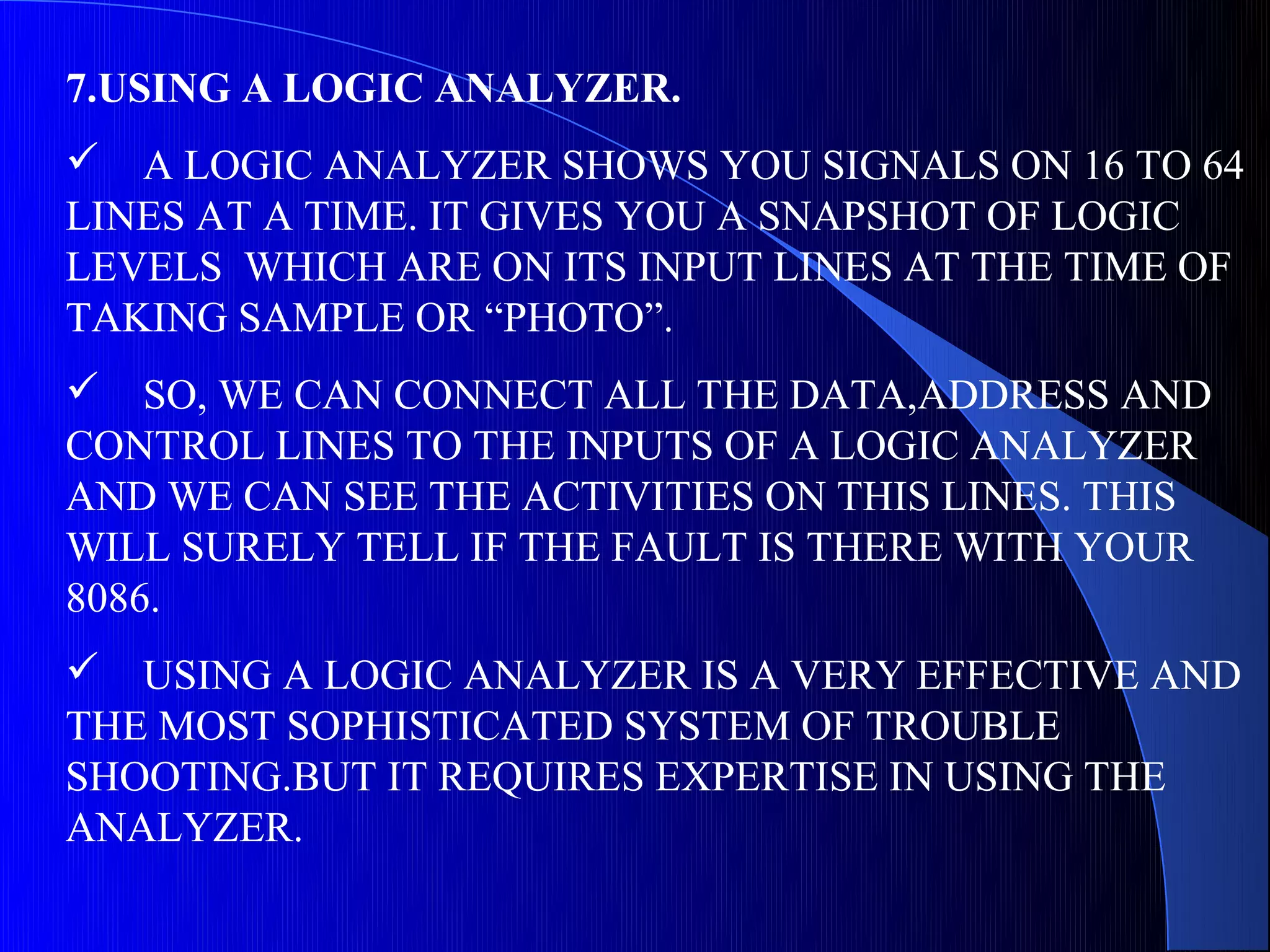 7.USING A LOGIC ANALYZER.
 A LOGIC ANALYZER SHOWS YOU SIGNALS ON 16 TO 64
LINES AT A TIME. IT GIVES YOU A SNAPSHOT OF LOGIC
LEVELS WHICH ARE ON ITS INPUT LINES AT THE TIME OF
TAKING SAMPLE OR “PHOTO”.
 SO, WE CAN CONNECT ALL THE DATA,ADDRESS AND
CONTROL LINES TO THE INPUTS OF A LOGIC ANALYZER
AND WE CAN SEE THE ACTIVITIES ON THIS LINES. THIS
WILL SURELY TELL IF THE FAULT IS THERE WITH YOUR
8086.
 USING A LOGIC ANALYZER IS A VERY EFFECTIVE AND
THE MOST SOPHISTICATED SYSTEM OF TROUBLE
SHOOTING.BUT IT REQUIRES EXPERTISE IN USING THE
ANALYZER.
 