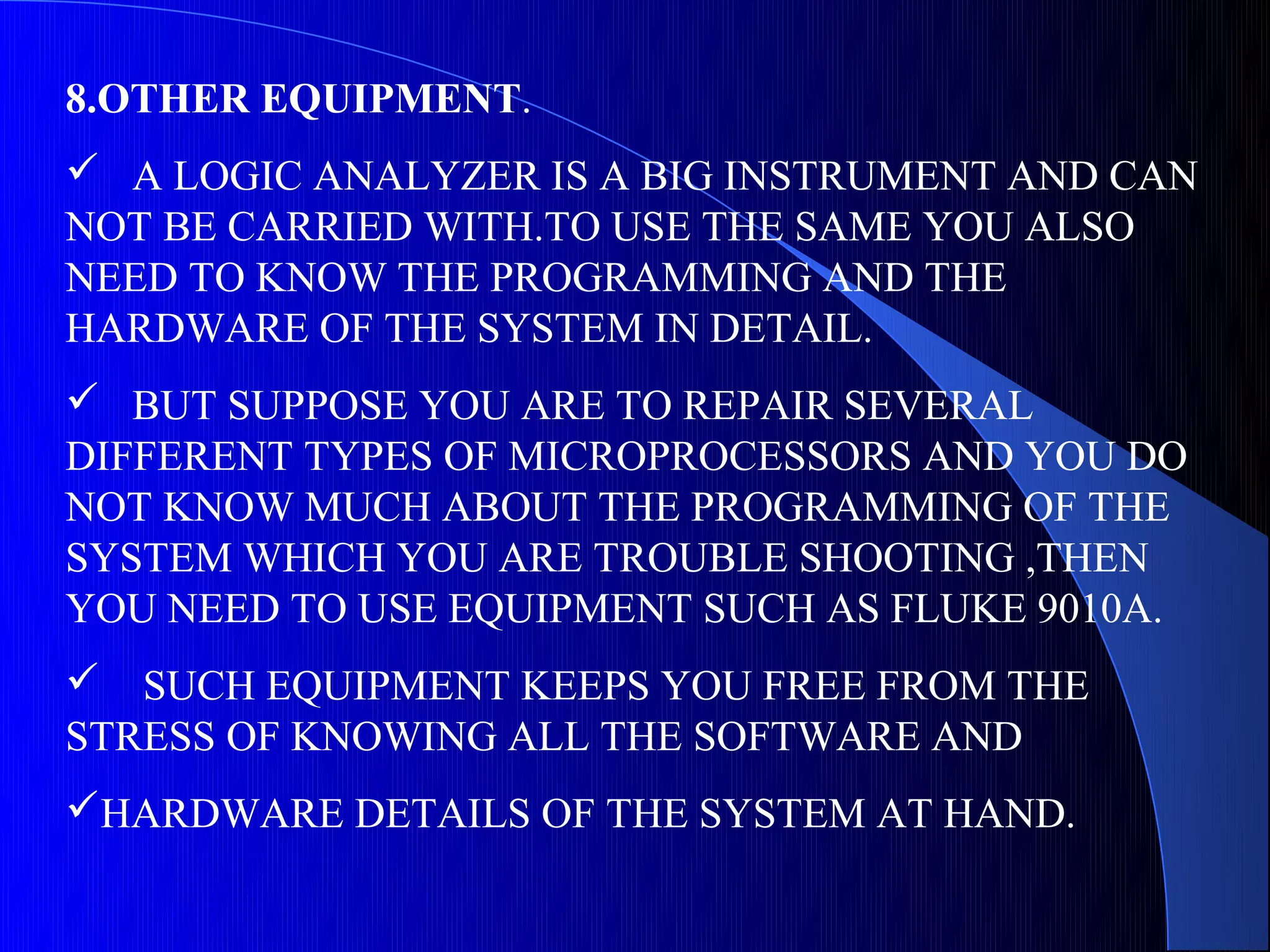 8.OTHER EQUIPMENT.
 A LOGIC ANALYZER IS A BIG INSTRUMENT AND CAN
NOT BE CARRIED WITH.TO USE THE SAME YOU ALSO
NEED TO KNOW THE PROGRAMMING AND THE
HARDWARE OF THE SYSTEM IN DETAIL.
 BUT SUPPOSE YOU ARE TO REPAIR SEVERAL
DIFFERENT TYPES OF MICROPROCESSORS AND YOU DO
NOT KNOW MUCH ABOUT THE PROGRAMMING OF THE
SYSTEM WHICH YOU ARE TROUBLE SHOOTING ,THEN
YOU NEED TO USE EQUIPMENT SUCH AS FLUKE 9010A.
 SUCH EQUIPMENT KEEPS YOU FREE FROM THE
STRESS OF KNOWING ALL THE SOFTWARE AND
HARDWARE DETAILS OF THE SYSTEM AT HAND.
 