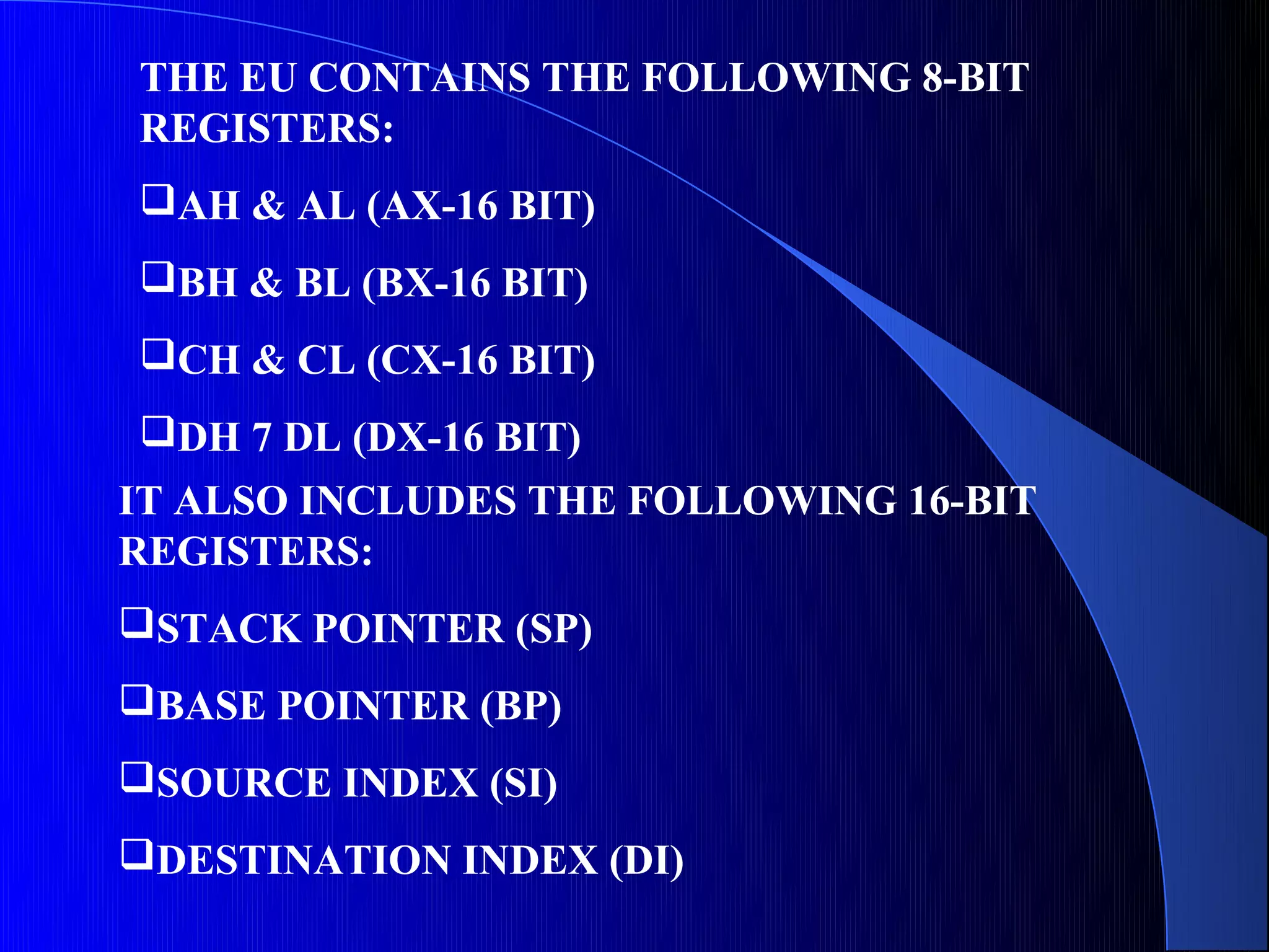 THE EU CONTAINS THE FOLLOWING 8-BIT
REGISTERS:
AH & AL (AX-16 BIT)
BH & BL (BX-16 BIT)
CH & CL (CX-16 BIT)
DH 7 DL (DX-16 BIT)
IT ALSO INCLUDES THE FOLLOWING 16-BIT
REGISTERS:
STACK POINTER (SP)
BASE POINTER (BP)
SOURCE INDEX (SI)
DESTINATION INDEX (DI)
 