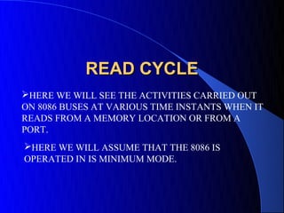 READ CYCLE
HERE WE WILL SEE THE ACTIVITIES CARRIED OUT
ON 8086 BUSES AT VARIOUS TIME INSTANTS WHEN IT
READS FROM A MEMORY LOCATION OR FROM A
PORT.
HERE WE WILL ASSUME THAT THE 8086 IS
OPERATED IN IS MINIMUM MODE.
 