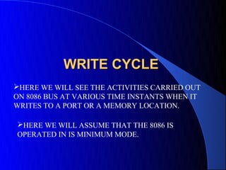 WRITE CYCLE
HERE WE WILL SEE THE ACTIVITIES CARRIED OUT
ON 8086 BUS AT VARIOUS TIME INSTANTS WHEN IT
WRITES TO A PORT OR A MEMORY LOCATION.

HERE WE WILL ASSUME THAT THE 8086 IS
OPERATED IN IS MINIMUM MODE.
 