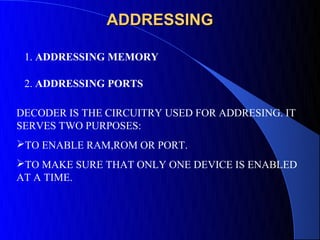 ADDRESSING

 1. ADDRESSING MEMORY

 2. ADDRESSING PORTS

DECODER IS THE CIRCUITRY USED FOR ADDRESING. IT
SERVES TWO PURPOSES:
TO ENABLE RAM,ROM OR PORT.
TO MAKE SURE THAT ONLY ONE DEVICE IS ENABLED
AT A TIME.
 