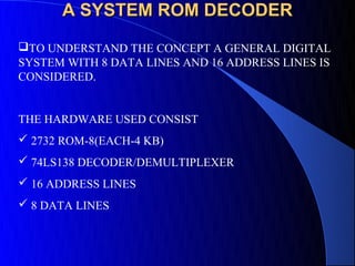 A SYSTEM ROM DECODER
TO UNDERSTAND THE CONCEPT A GENERAL DIGITAL
SYSTEM WITH 8 DATA LINES AND 16 ADDRESS LINES IS
CONSIDERED.


THE HARDWARE USED CONSIST
 2732 ROM-8(EACH-4 KB)
 74LS138 DECODER/DEMULTIPLEXER
 16 ADDRESS LINES
 8 DATA LINES
 